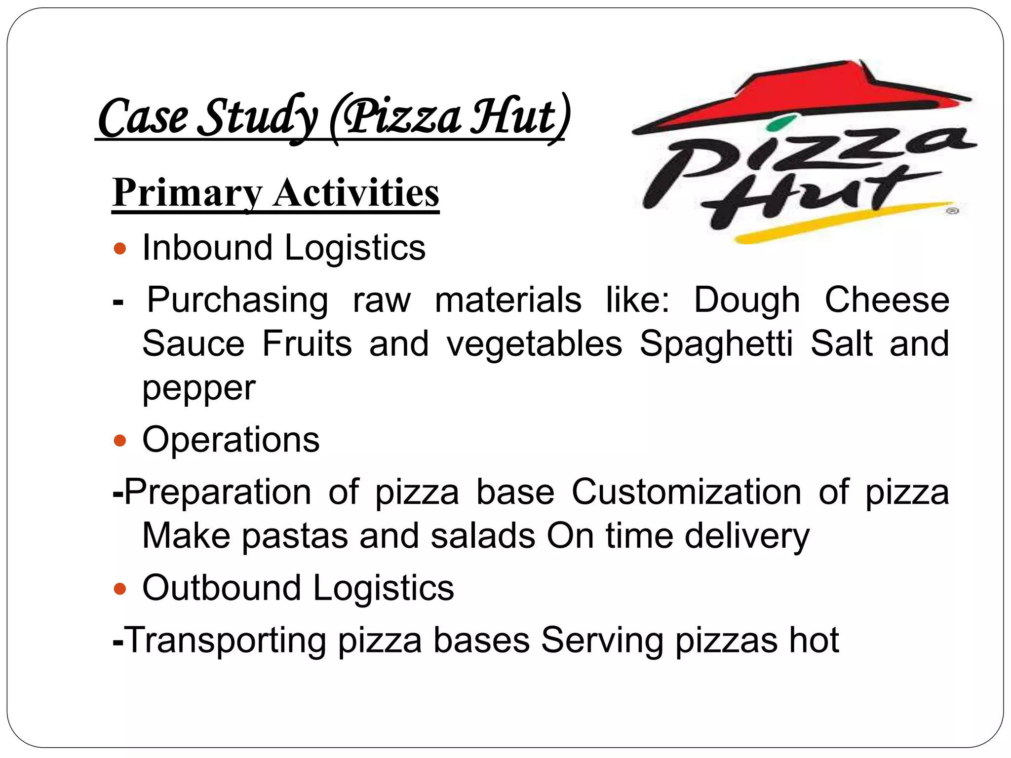 Case Study (Pizza Hut)
Primary Activities
 Inbound Logistics
- Purchasing raw materials like: Dough Cheese
Sauce Fruits and vegetables Spaghetti Salt and
pepper
 Operations
-Preparation of pizza base Customization of pizza
Make pastas and salads On time delivery
 Outbound Logistics
-Transporting pizza bases Serving pizzas hot
 