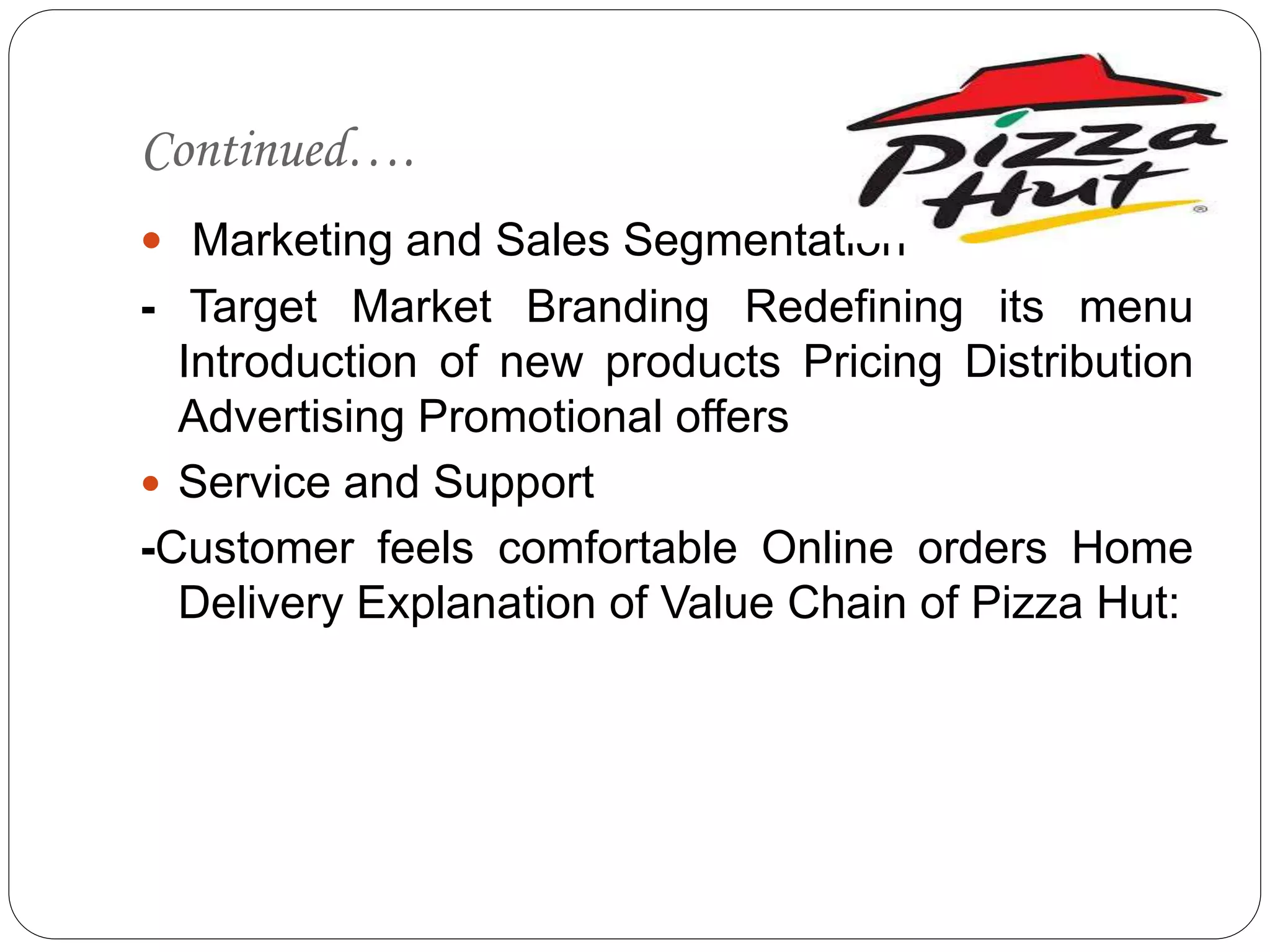 Continued….
 Marketing and Sales Segmentation
- Target Market Branding Redefining its menu
Introduction of new products Pricing Distribution
Advertising Promotional offers
 Service and Support
-Customer feels comfortable Online orders Home
Delivery Explanation of Value Chain of Pizza Hut:
 