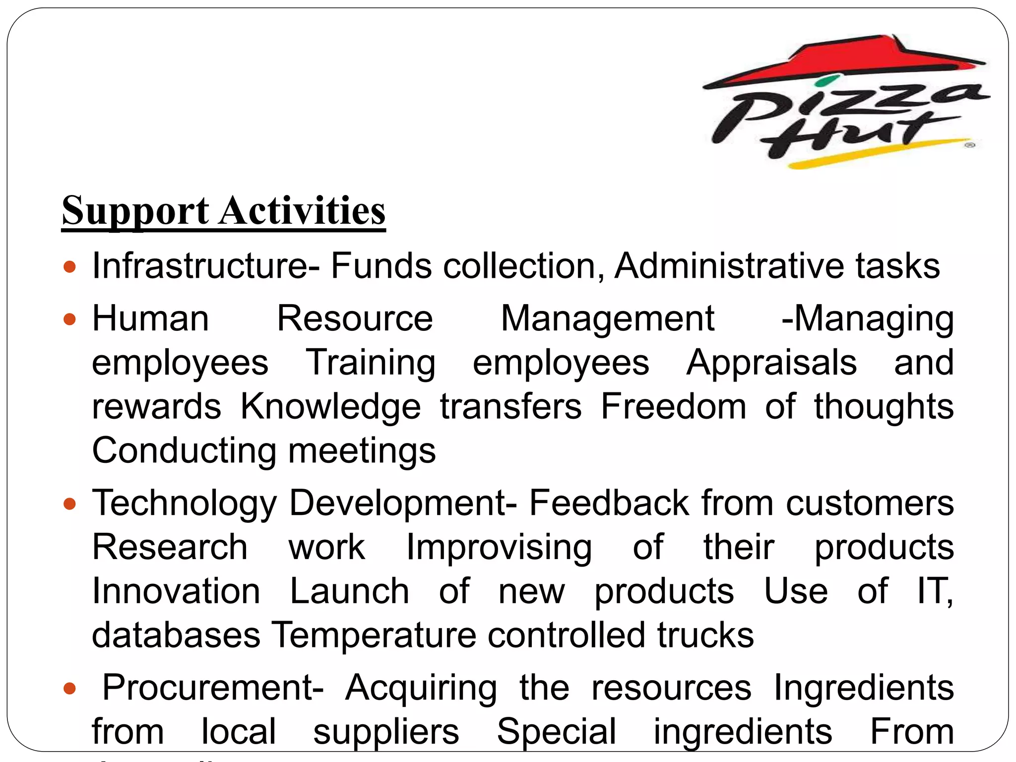 Support Activities
 Infrastructure- Funds collection, Administrative tasks
 Human Resource Management -Managing
employees Training employees Appraisals and
rewards Knowledge transfers Freedom of thoughts
Conducting meetings
 Technology Development- Feedback from customers
Research work Improvising of their products
Innovation Launch of new products Use of IT,
databases Temperature controlled trucks
 Procurement- Acquiring the resources Ingredients
from local suppliers Special ingredients From
 