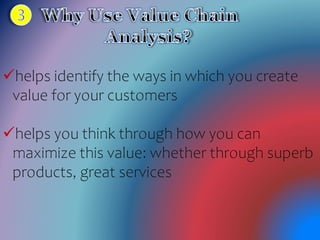 helps identify the ways in which you create
value for your customers
helps you think through how you can
maximize this value: whether through superb
products, great services
 
