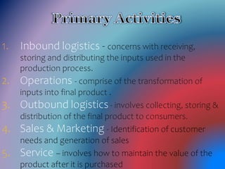 1. Inbound logistics - concerns with receiving,
storing and distributing the inputs used in the
production process.
2. Operations - comprise of the transformation of
inputs into final product .
3. Outbound logistics - involves collecting, storing &
distribution of the final product to consumers.
4. Sales & Marketing - Identification of customer
needs and generation of sales
5. Service – involves how to maintain the value of the
product after it is purchased
 
