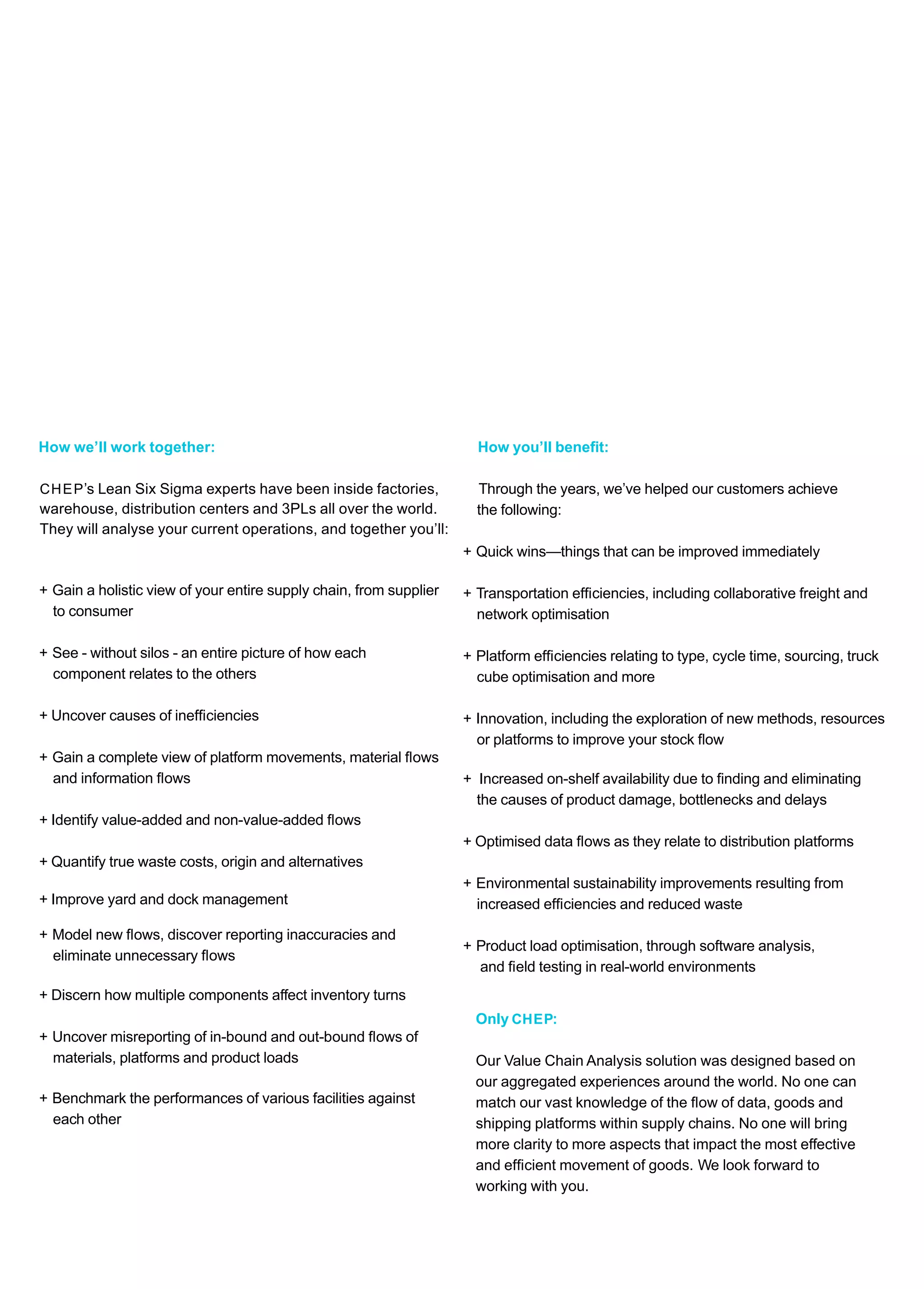 How we’ll work together:
CHEP’s Lean Six Sigma experts have been inside factories,
They will analyse your current operations, and together you’ll:
warehouse, distribution centers and 3PLs all over the world.
+ Gain a holistic view of your entire supply chain, from supplier
to consumer
+ See - without silos - an entire picture of how each
component relates to the others
+ Uncover causes of inefﬁciencies
+ Gain a complete view of platform movements, material ﬂows
and information ﬂows
+ Identify value-added and non-value-added ﬂows
+ Quantify true waste costs, origin and alternatives
+ Improve yard and dock management
+ Model new ﬂows, discover reporting inaccuracies and
eliminate unnecessary ﬂows
+ Discern how multiple components affect inventory turns
+ Uncover misreporting of in-bound and out-bound ﬂows of
materials, platforms and product loads
+ Benchmark the performances of various facilities against
each other
How you’ll beneﬁt:
Through the years, we’ve helped our customers achieve
the following:
+ Quick wins—things that can be improved immediately
+ Transportation efﬁciencies, including collaborative freight and
network optimisation
+ Platform efﬁciencies relating to type, cycle time, sourcing, truck
cube optimisation and more
+ Innovation, including the exploration of new methods, resources
+ Increased on-shelf availability due to ﬁnding and eliminating
or platforms to improve your stock ﬂow
the causes of product damage, bottlenecks and delays
+ Optimised data ﬂows as they relate to distribution platforms
+ Environmental sustainability improvements resulting from
increased efﬁciencies and reduced waste
+ Product load optimisation, through software analysis,
and ﬁeld testing in real-world environments
Only CHEP:
Our Value Chain Analysis solution was designed based on
our aggregated experiences around the world. No one can
match our vast knowledge of the ﬂow of data, goods and
shipping platforms within supply chains. No one will bring
more clarity to more aspects that impact the most effective
and efﬁcient movement of goods. We look forward to
working with you.
 