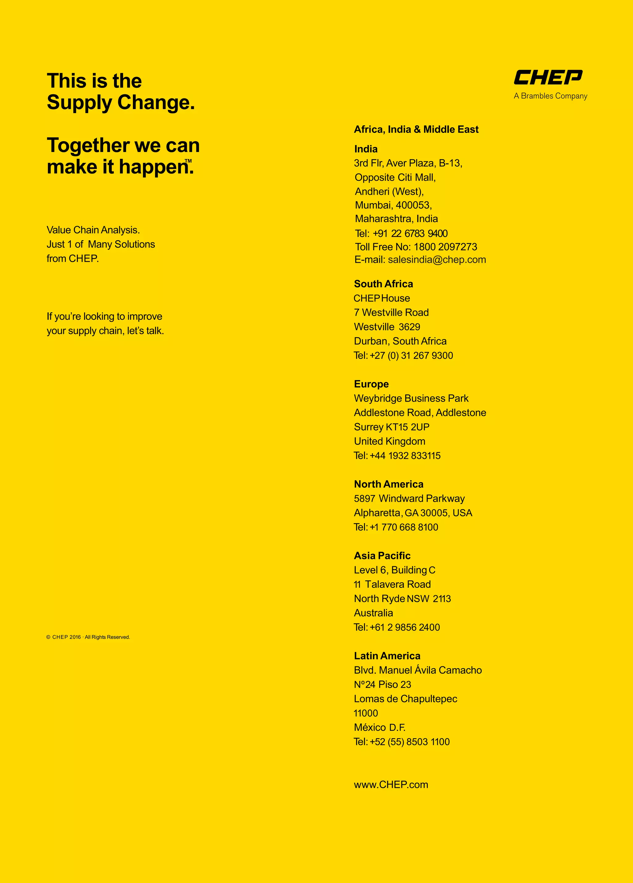 Value Chain Analysis.
Just 1 of Many Solutions
from CHEP.
If you’re looking to improve
your supply chain, let’s talk.
This is the
Supply Change.
Together we can
make it happen.™
© CHEP 2016 · All Rights Reserved.
South Africa
CHEPHouse
7 Westville Road
Westville 3629
Durban, South Africa
Tel:+27 (0) 31 267 9300
Europe
Weybridge Business Park
Addlestone Road, Addlestone
Surrey KT15 2UP
United Kingdom
Tel:+44 1932 833115
North America
5897 Windward Parkway
Alpharetta,GA 30005, USA
Tel:+1 770 668 8100
Asia Paciﬁc
Level 6, BuildingC
11 Talavera Road
North RydeNSW 2113
Australia
Tel:+61 2 9856 2400
Latin America
Blvd. Manuel Ávila Camacho
Nº24 Piso 23
Lomas de Chapultepec
11000
México D.F.
Tel:+52 (55) 8503 1100
www.CHEP.com
India
Africa, India & Middle East
3rd Flr, Aver Plaza, B-13,
Opposite Citi Mall,
Andheri (West),
Mumbai, 400053,
Maharashtra, India
Toll Free No: 1800 2097273
E-mail: salesindia@chep.com
Tel: +91 22 6783 9400
 