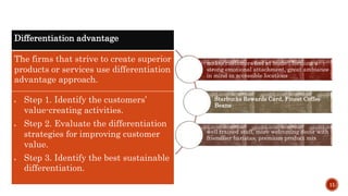 11
Differentiation advantage
The firms that strive to create superior
products or services use differentiation
advantage approach.
 Step 1. Identify the customers’
value-creating activities.
 Step 2. Evaluate the differentiation
strategies for improving customer
value.
 Step 3. Identify the best sustainable
differentiation.
makes customers feel at home , forming a
strong emotional attachment, great ambiance
in mind in accessible locations
Starbucks Rewards Card, Finest Coffee
Beans
well trained staff, more welcoming decor with
friendlier baristas, premium product mix
 