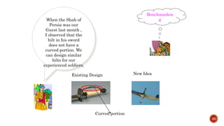 20
When the Shah of
Persia was our
Guest last month ,
I observed that the
hilt in his sword
does not have a
curved portion. We
can design similar
hilts for our
experienced soldiers.
Benchmarkin
g
New IdeaExisting Design
Curved portion
 