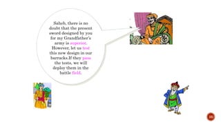 25
Saheb, there is no
doubt that the present
sword designed by you
for my Grandfather’s
army is superior.
However, let us test
this new design in our
barracks.If they pass
the tests, we will
deploy them in the
battle field.
 