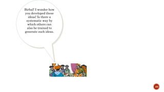 28
Birbal! I wonder how
you developed these
ideas! Is there a
systematic way by
which others can
also be trained to
generate such ideas.
 