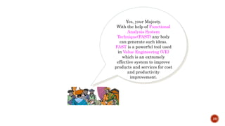 29
Yes, your Majesty.
With the help of Functional
Analysis System
Technique(FAST) any body
can generate such ideas.
FAST is a powerful tool used
in Value Engineering (VE)
which is an extremely
effective system to improve
products and services for cost
and productivity
improvement.
 