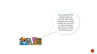 30
If six ideas for the
sword itself can
save Rs. Ten lakhs ,
imagine how much
money we can save
on other weapons
like spears, arrows
and cannons etc.
 