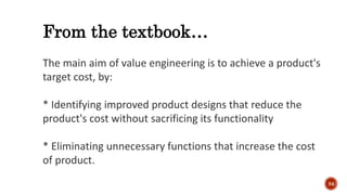 From the textbook…
The main aim of value engineering is to achieve a product's
target cost, by:
* Identifying improved product designs that reduce the
product's cost without sacrificing its functionality
* Eliminating unnecessary functions that increase the cost
of product.
34
 