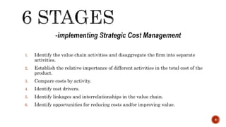 1. Identify the value chain activities and disaggregate the firm into separate
activities.
2. Establish the relative importance of different activities in the total cost of the
product.
3. Compare costs by activity.
4. Identify cost drivers.
5. Identify linkages and interrelationships in the value chain.
6. Identify opportunities for reducing costs and/or improving value.
8
 