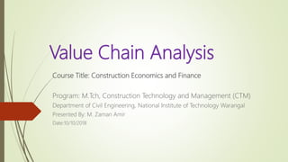 Value Chain Analysis
Course Title: Construction Economics and Finance
Program: M.Tch, Construction Technology and Management (CTM)
Department of Civil Engineering, National Institute of Technology Warangal
Presented By: M. Zaman Amir
Date:10/10/2018
 