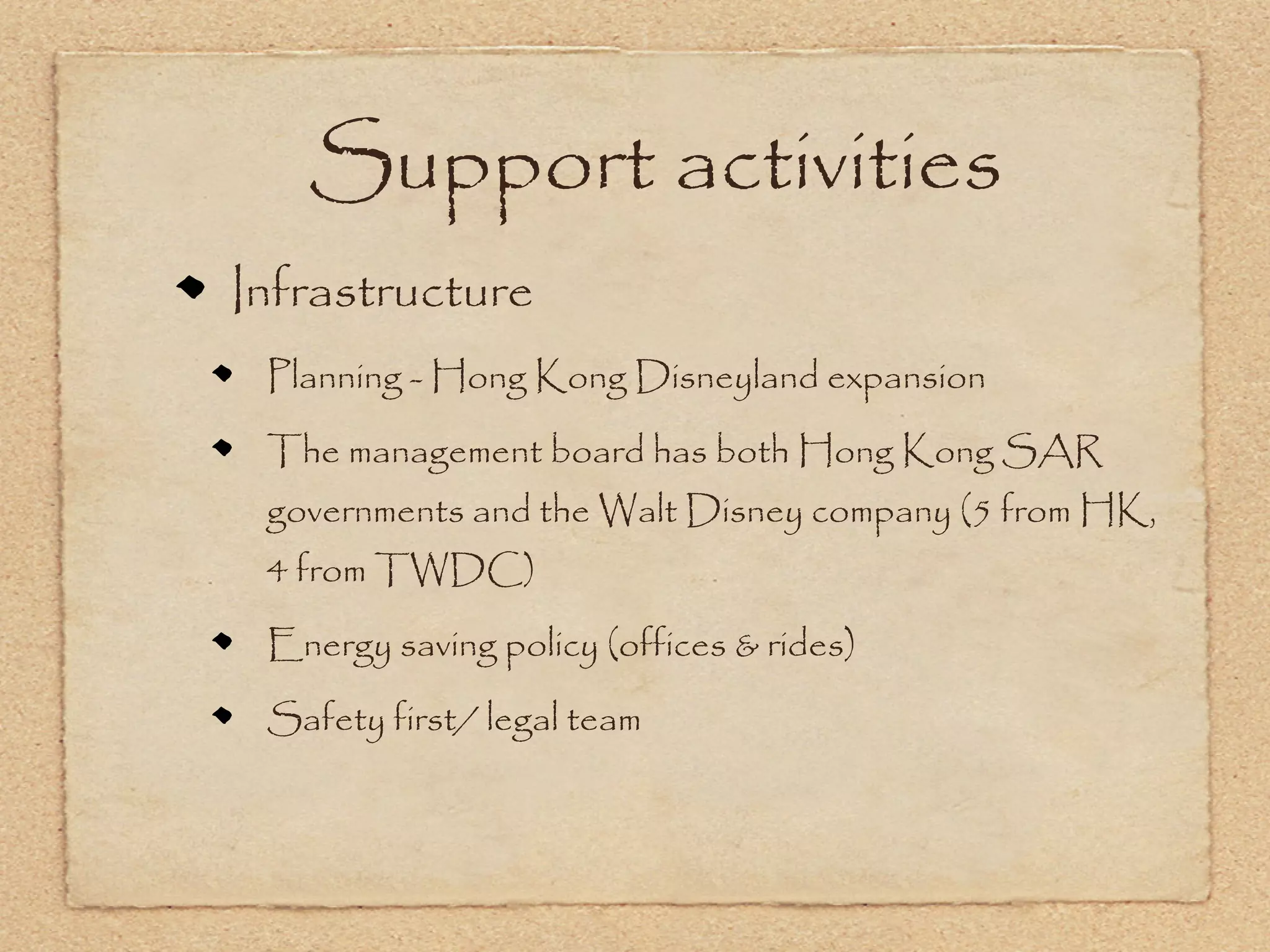 Support activities
Infrastructure
 Planning - Hong Kong Disneyland expansion

 The management board has both Hong Kong SAR
 governments and the Walt Disney company (5 from HK,
 4 from TWDC)

 Energy saving policy (offices & rides)

 Safety first/ legal team
 