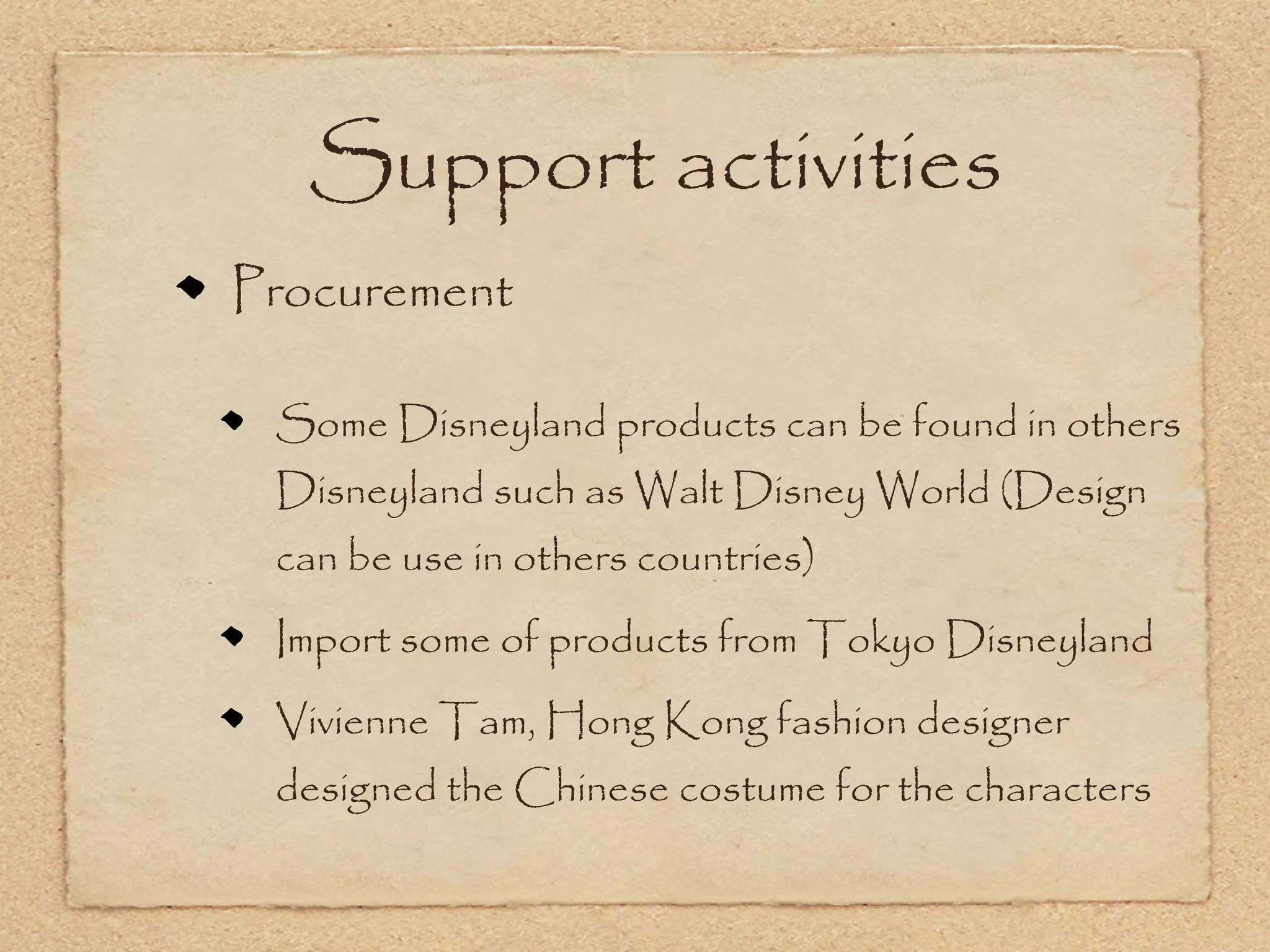 Support activities
Procurement

 Some Disneyland products can be found in others
 Disneyland such as Walt Disney World (Design
 can be use in others countries)
 Import some of products from Tokyo Disneyland
 Vivienne Tam, Hong Kong fashion designer
 designed the Chinese costume for the characters
 