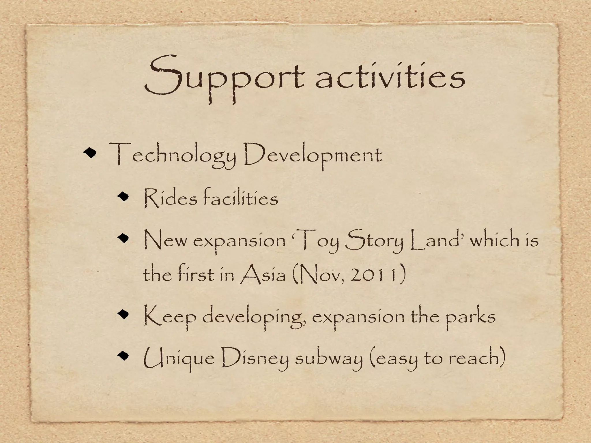 Support activities
Technology Development
  Rides facilities
  New expansion ‘Toy Story Land’ which is
  the first in Asia (Nov, 2011)
  Keep developing, expansion the parks
  Unique Disney subway (easy to reach)
 