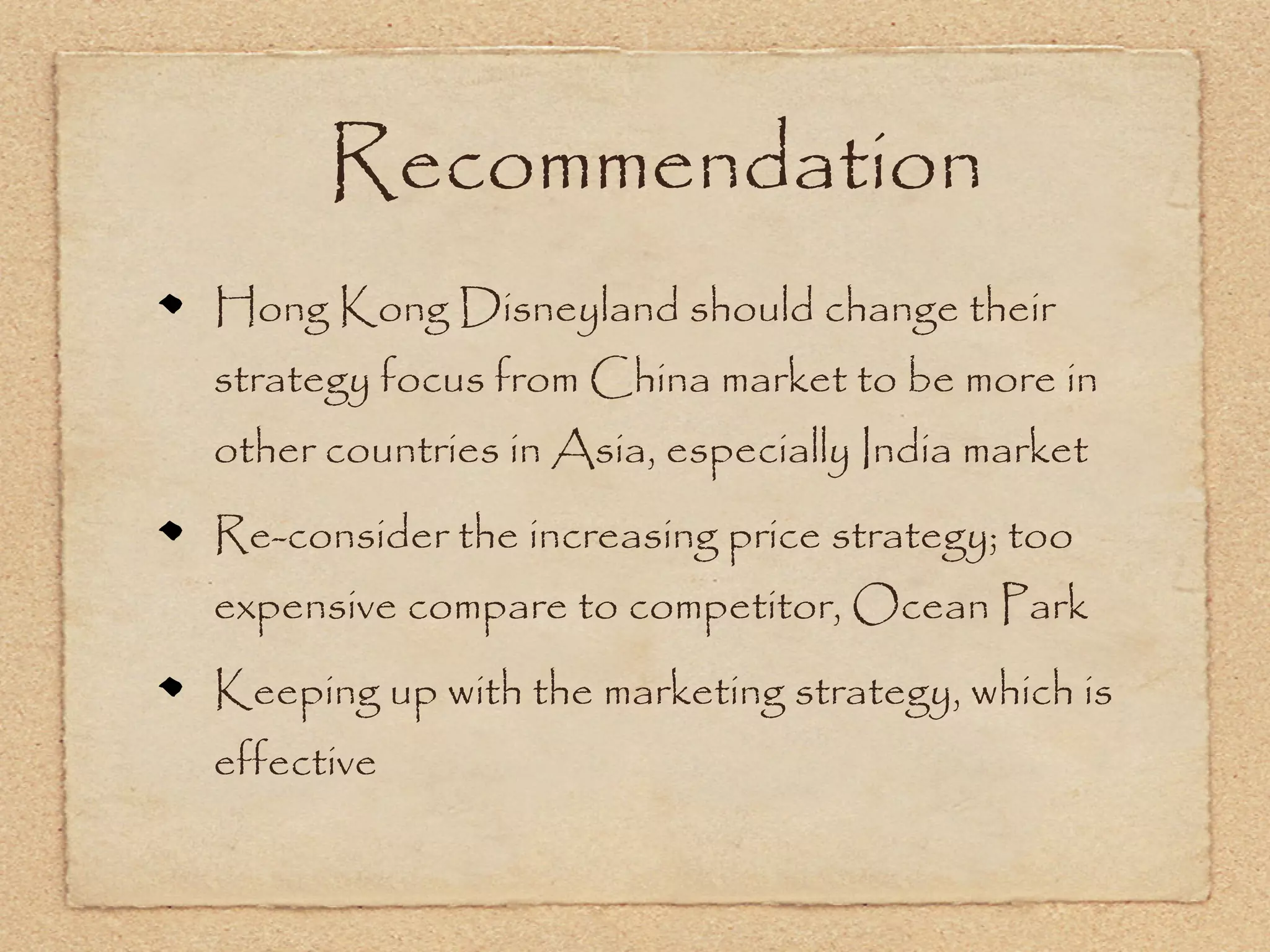 Recommendation
Hong Kong Disneyland should change their
strategy focus from China market to be more in
other countries in Asia, especially India market
Re-consider the increasing price strategy; too
expensive compare to competitor, Ocean Park
Keeping up with the marketing strategy, which is
effective
 