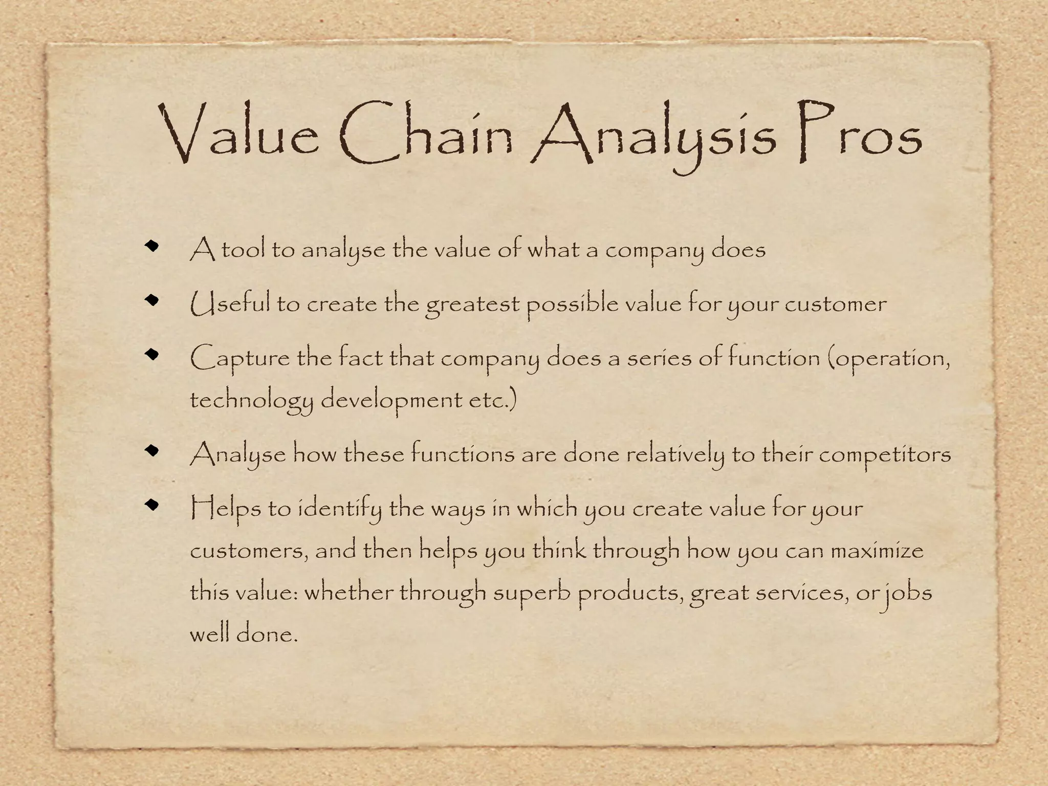 Value Chain Analysis Pros
 A tool to analyse the value of what a company does

 Useful to create the greatest possible value for your customer

 Capture the fact that company does a series of function (operation,
 technology development etc.)

 Analyse how these functions are done relatively to their competitors

 Helps to identify the ways in which you create value for your
 customers, and then helps you think through how you can maximize
 this value: whether through superb products, great services, or jobs
 well done.
 