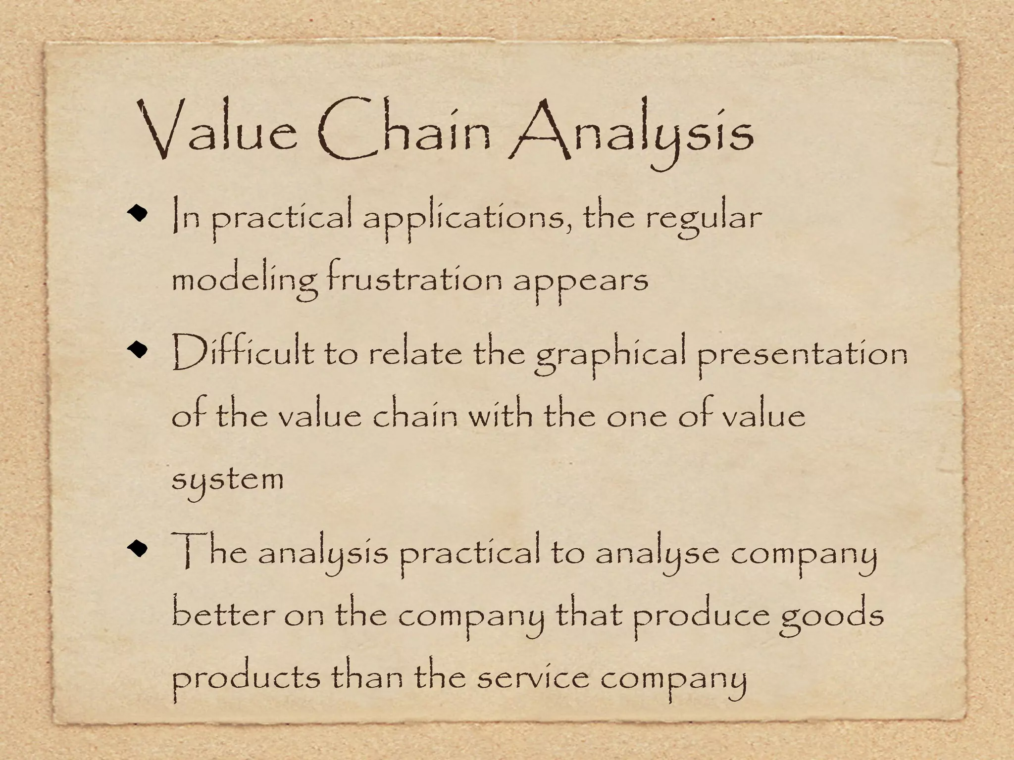 Value Chain Analysis
 In practical applications, the regular
 modeling frustration appears
 Difficult to relate the graphical presentation
 of the value chain with the one of value
 system
 The analysis practical to analyse company
 better on the company that produce goods
 products than the service company
 