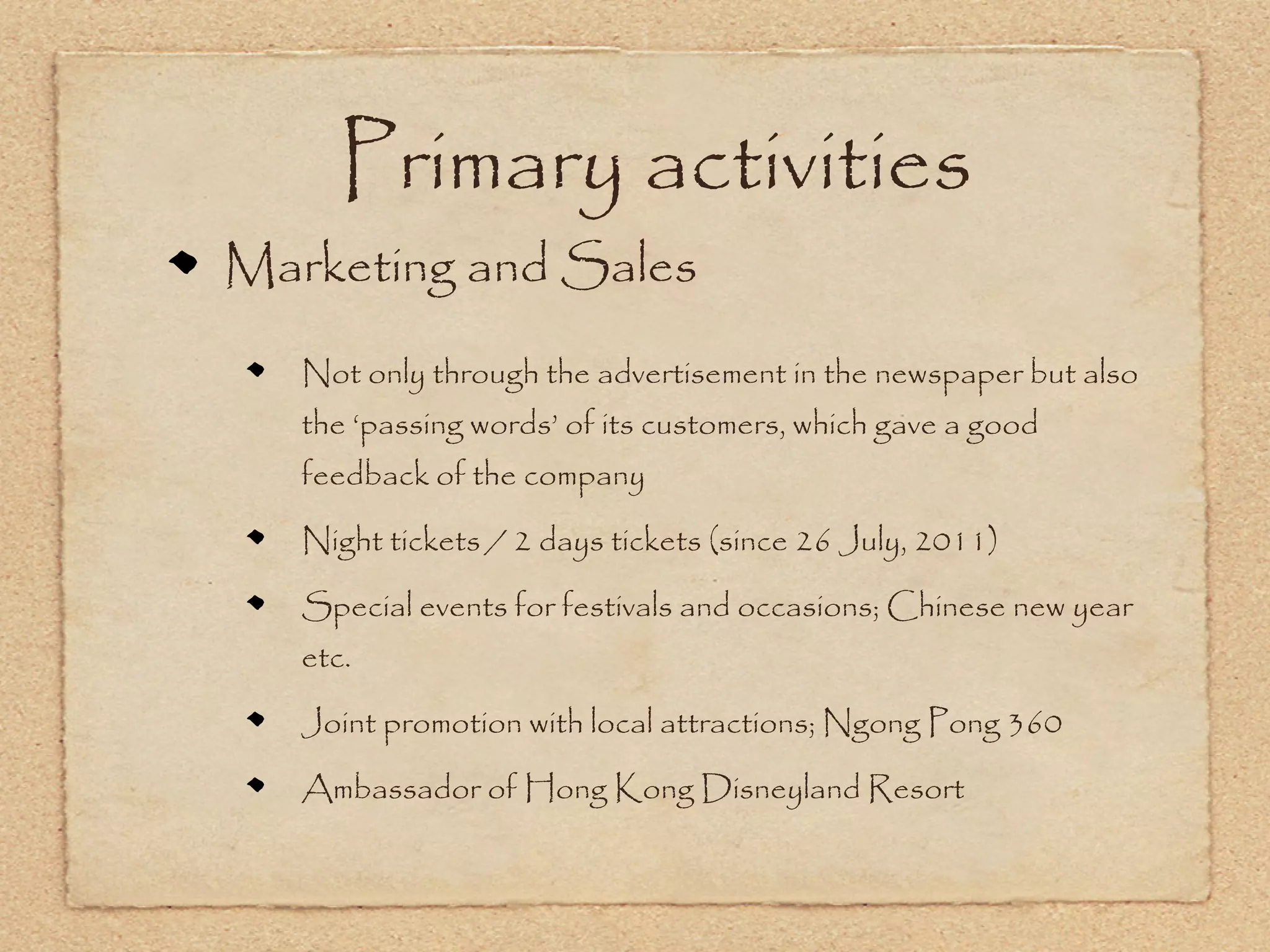 Primary activities
Marketing and Sales
   Not only through the advertisement in the newspaper but also
   the ‘passing words’ of its customers, which gave a good
   feedback of the company

   Night tickets / 2 days tickets (since 26 July, 2011)

   Special events for festivals and occasions; Chinese new year
   etc.

   Joint promotion with local attractions; Ngong Pong 360

   Ambassador of Hong Kong Disneyland Resort
 