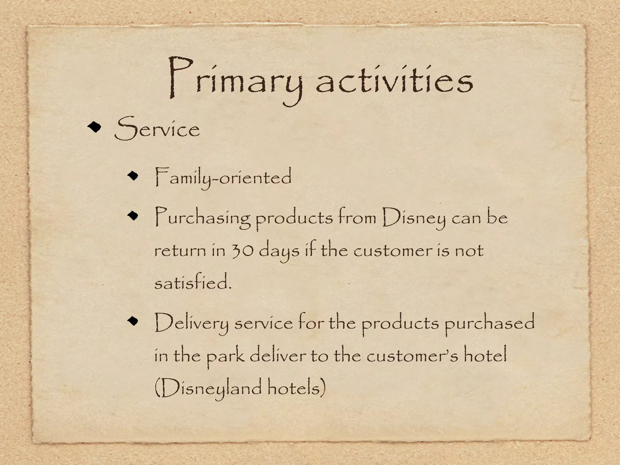 Primary activities
Service
   Family-oriented
   Purchasing products from Disney can be
   return in 30 days if the customer is not
   satisfied.
   Delivery service for the products purchased
   in the park deliver to the customer’s hotel
   (Disneyland hotels)
 
