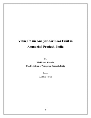 1
Value Chain Analysis for Kiwi Fruit in
Arunachal Pradesh, India
To,
Shri Pema Khandu
Chief Minister of Arunachal Pradesh, India
From:
Aaditya Tiwari
 