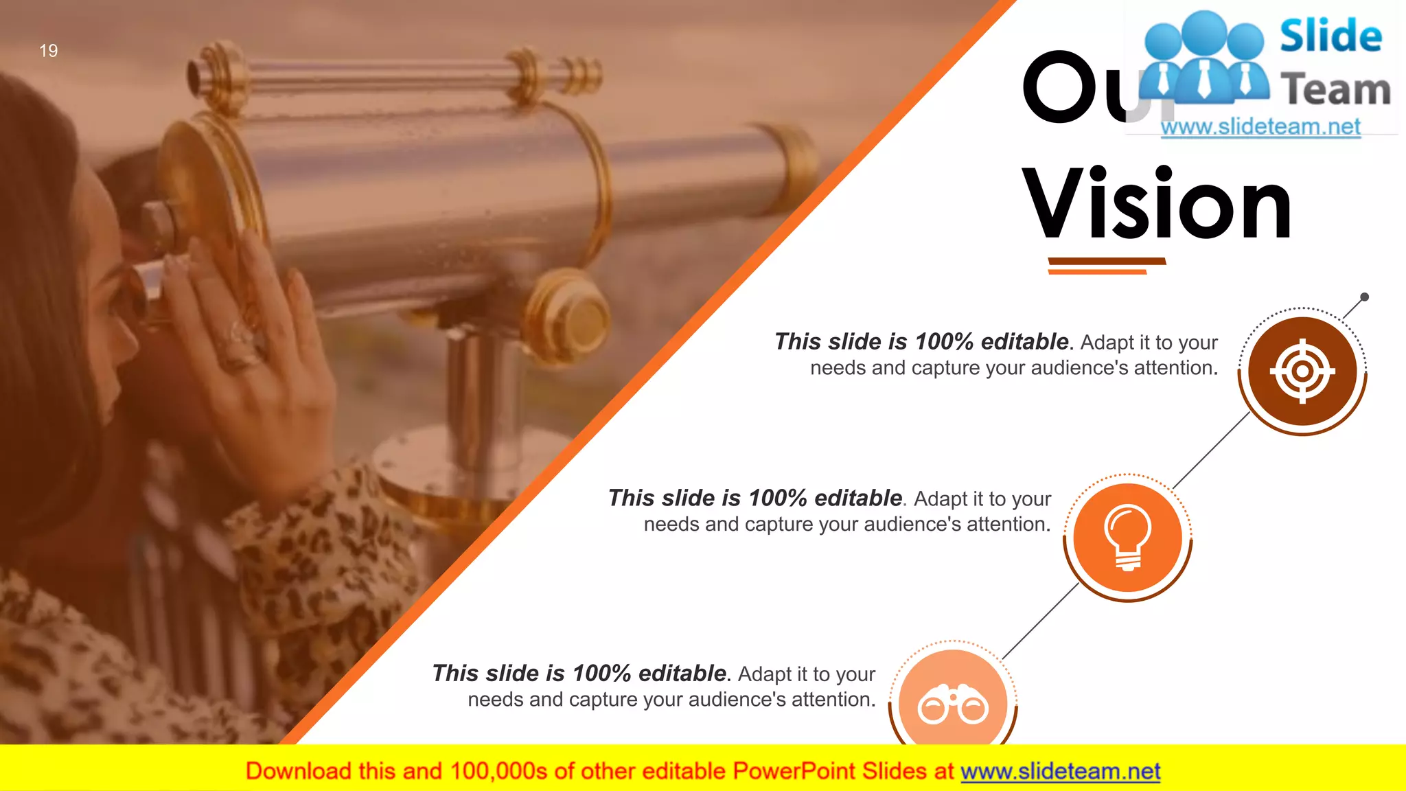 This slide is 100% editable. Adapt it to your
needs and capture your audience's attention.
This slide is 100% editable. Adapt it to your
needs and capture your audience's attention.
This slide is 100% editable. Adapt it to your
needs and capture your audience's attention.
Our
Vision
19
 