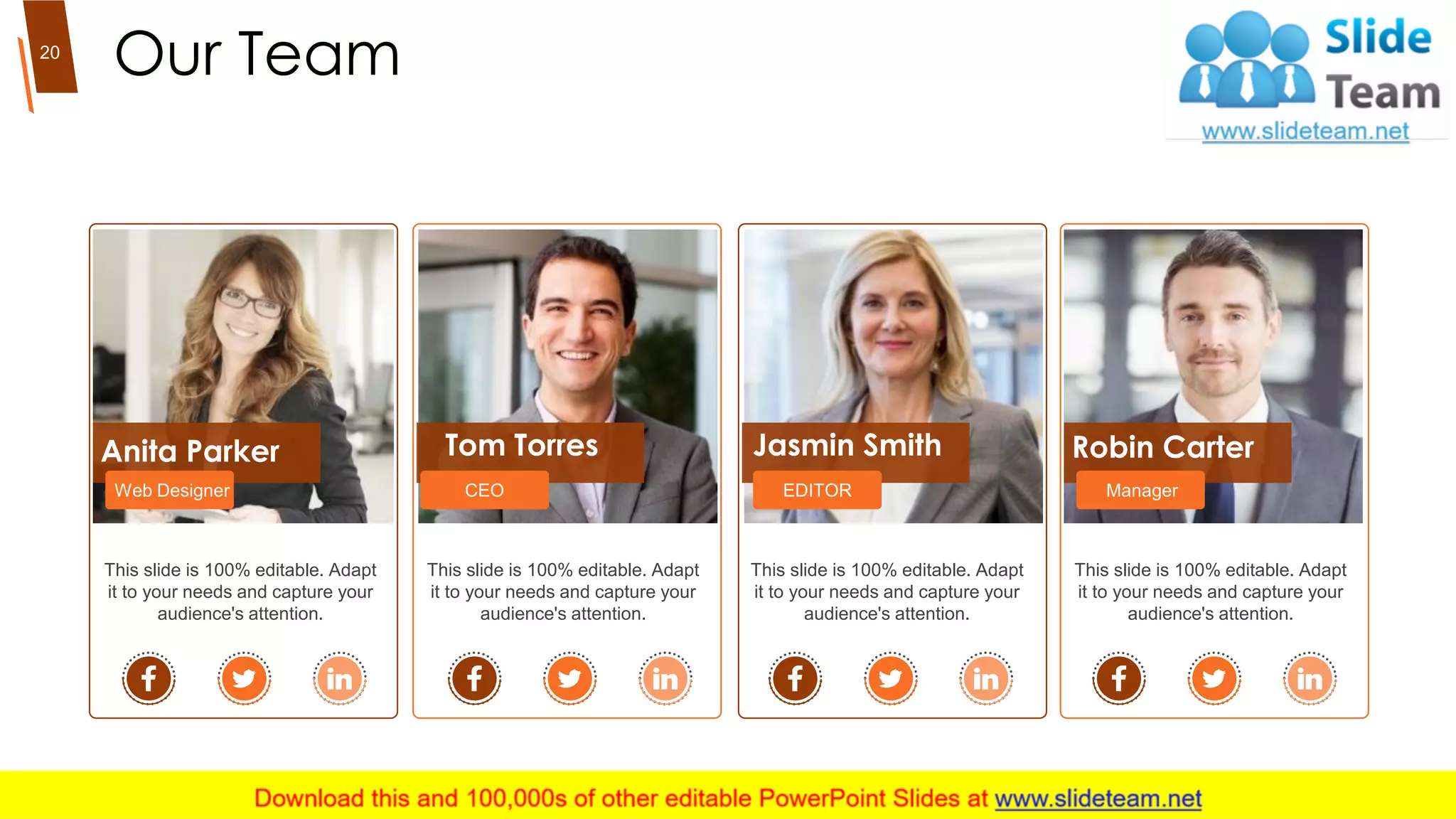 Our Team20
Anita Parker
Web Designer
Tom Torres
CEO
Robin Carter
Manager
This slide is 100% editable. Adapt
it to your needs and capture your
audience's attention.
This slide is 100% editable. Adapt
it to your needs and capture your
audience's attention.
This slide is 100% editable. Adapt
it to your needs and capture your
audience's attention.
Jasmin Smith
EDITOR
This slide is 100% editable. Adapt
it to your needs and capture your
audience's attention.
 