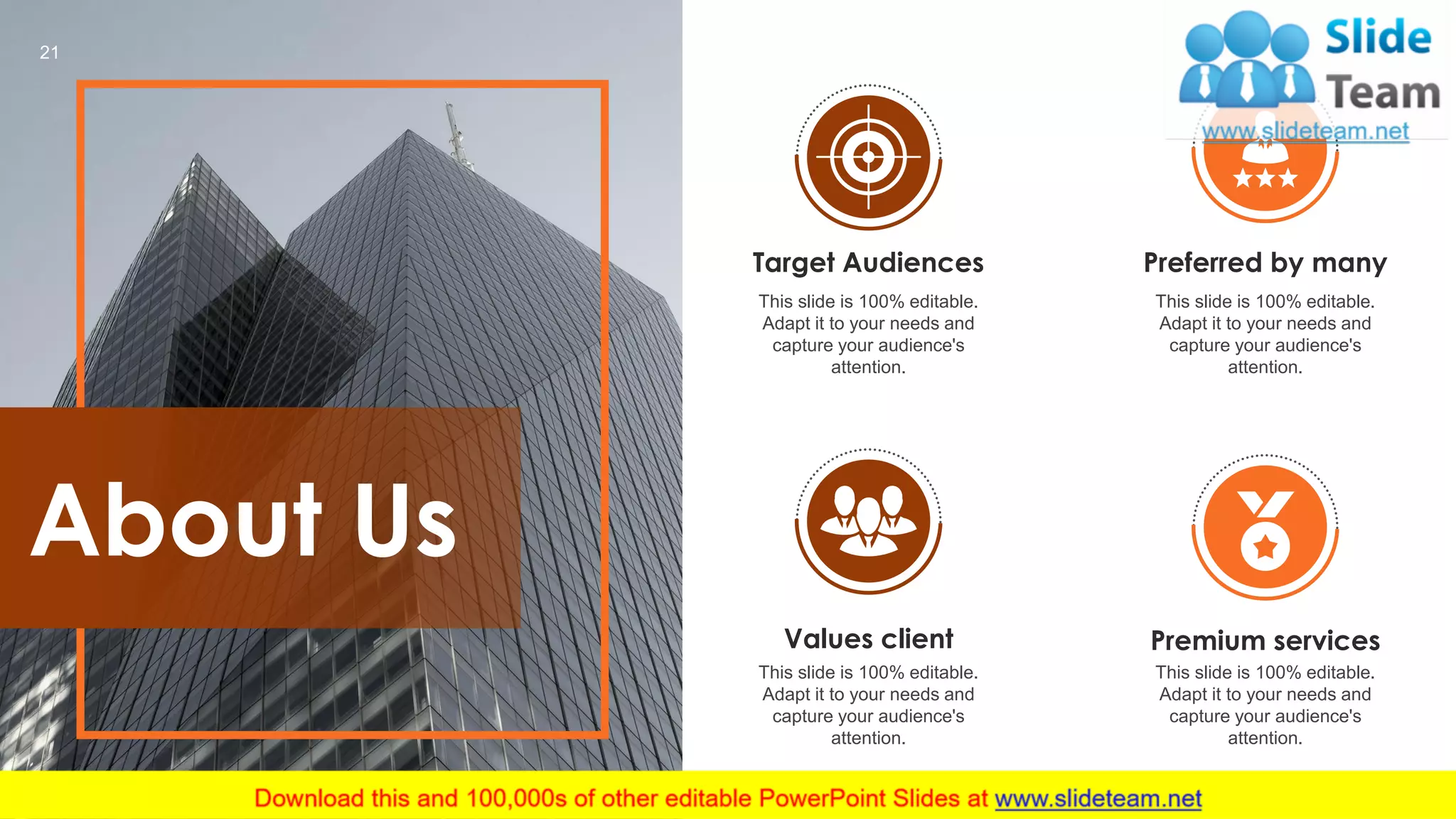 About Us
Target Audiences
This slide is 100% editable.
Adapt it to your needs and
capture your audience's
attention.
Values client
This slide is 100% editable.
Adapt it to your needs and
capture your audience's
attention.
Premium services
This slide is 100% editable.
Adapt it to your needs and
capture your audience's
attention.
Preferred by many
This slide is 100% editable.
Adapt it to your needs and
capture your audience's
attention.
21
 
