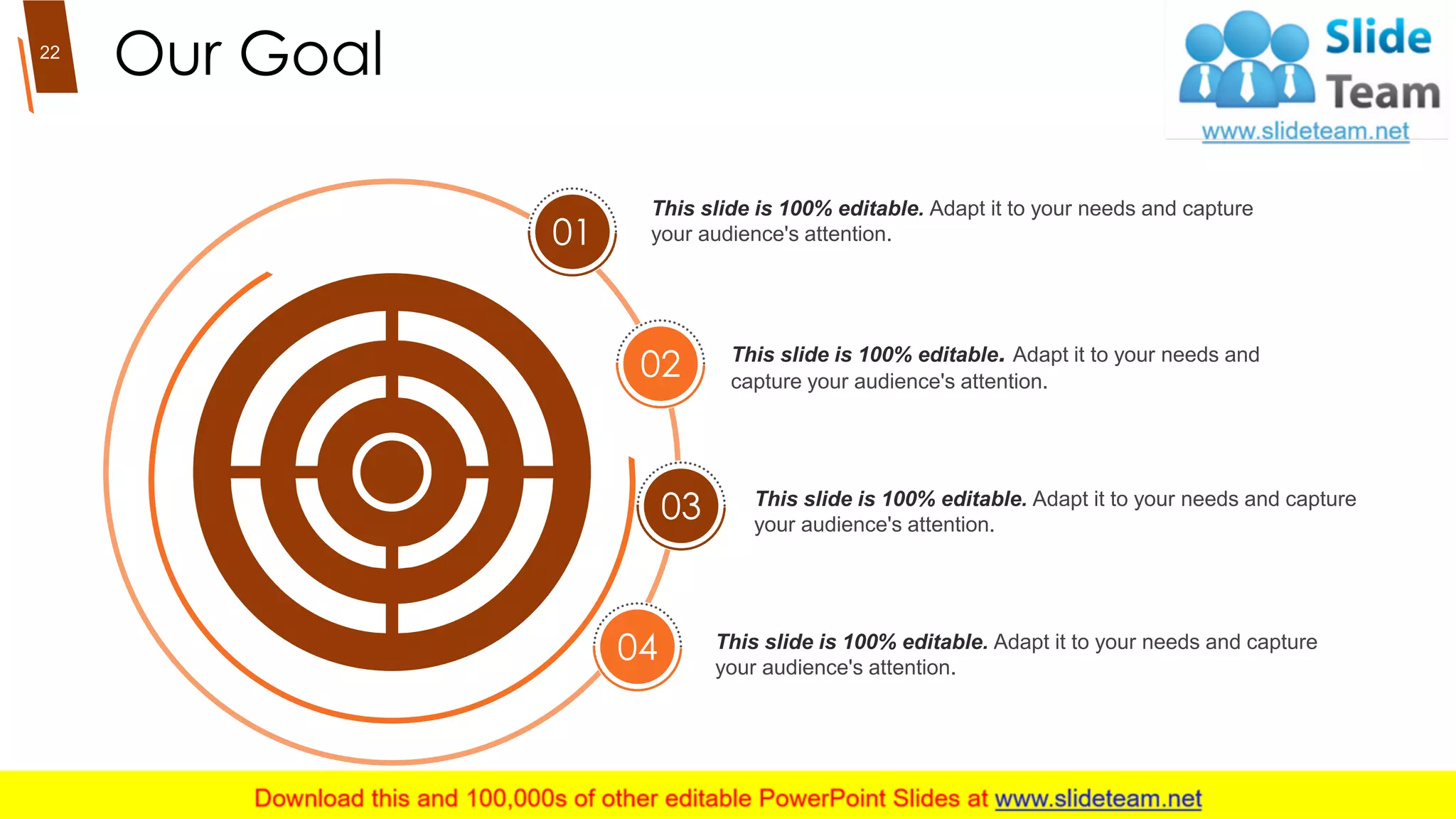 Our Goal
01
02
03
04
This slide is 100% editable. Adapt it to your needs and capture
your audience's attention.
This slide is 100% editable. Adapt it to your needs and
capture your audience's attention.
This slide is 100% editable. Adapt it to your needs and capture
your audience's attention.
This slide is 100% editable. Adapt it to your needs and capture
your audience's attention.
22
 