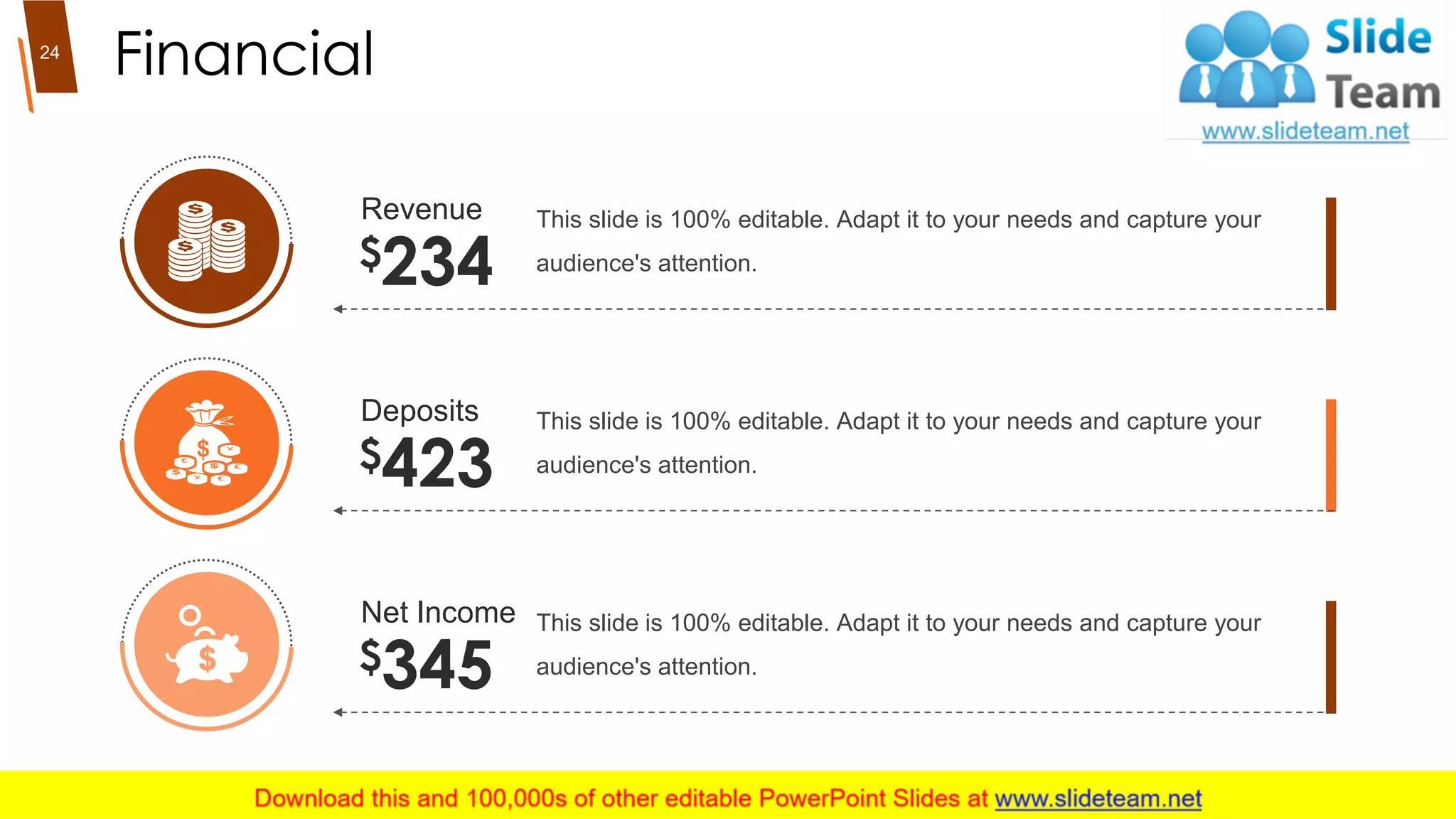 Financial
Deposits
$423
This slide is 100% editable. Adapt it to your needs and capture your
audience's attention.
Net Income
$345
This slide is 100% editable. Adapt it to your needs and capture your
audience's attention.
Revenue
$234
This slide is 100% editable. Adapt it to your needs and capture your
audience's attention.
24
 
