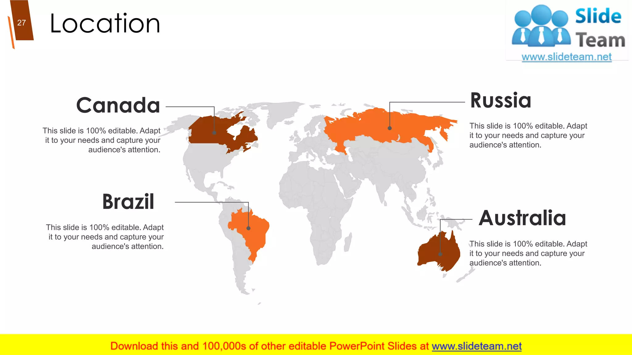 Location
Russia
This slide is 100% editable. Adapt
it to your needs and capture your
audience's attention.
Australia
This slide is 100% editable. Adapt
it to your needs and capture your
audience's attention.
Brazil
This slide is 100% editable. Adapt
it to your needs and capture your
audience's attention.
Canada
This slide is 100% editable. Adapt
it to your needs and capture your
audience's attention.
27
 
