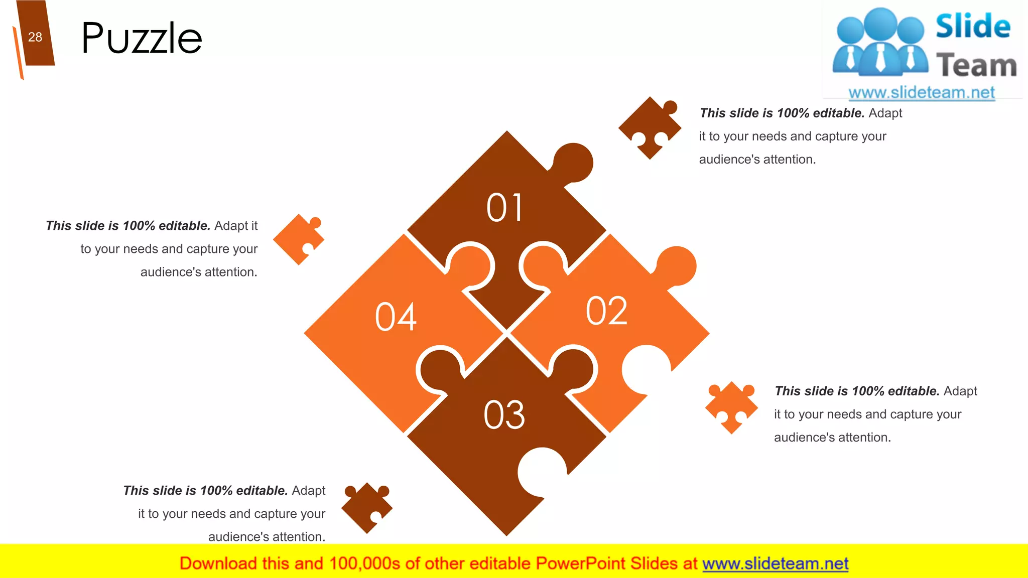 Puzzle
This slide is 100% editable. Adapt
it to your needs and capture your
audience's attention.
This slide is 100% editable. Adapt
it to your needs and capture your
audience's attention.
This slide is 100% editable. Adapt it
to your needs and capture your
audience's attention.
This slide is 100% editable. Adapt
it to your needs and capture your
audience's attention.
01
02
03
04
28
 