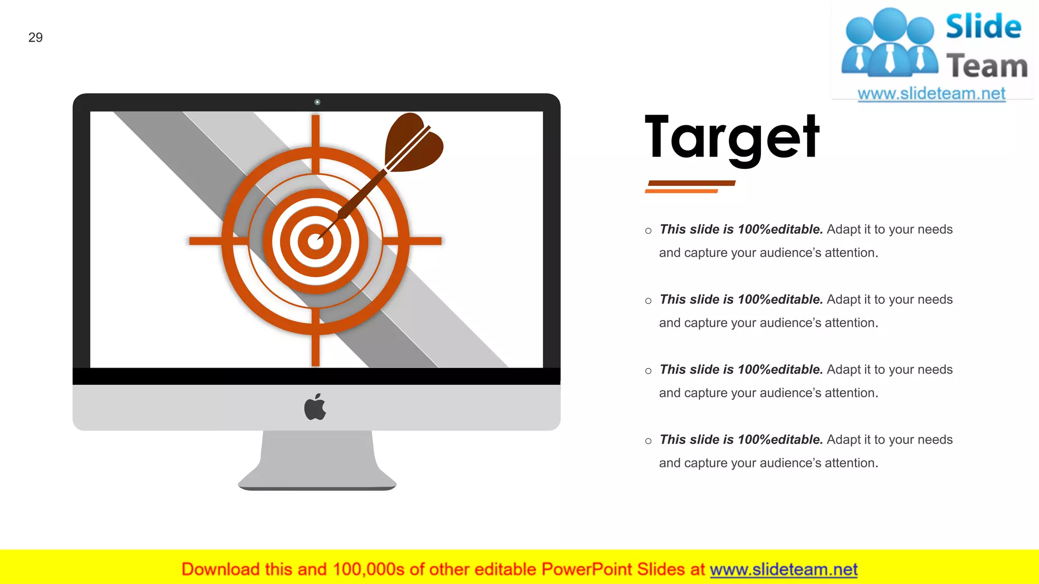 Target
o This slide is 100%editable. Adapt it to your needs
and capture your audience’s attention.
o This slide is 100%editable. Adapt it to your needs
and capture your audience’s attention.
o This slide is 100%editable. Adapt it to your needs
and capture your audience’s attention.
o This slide is 100%editable. Adapt it to your needs
and capture your audience’s attention.
29
 
