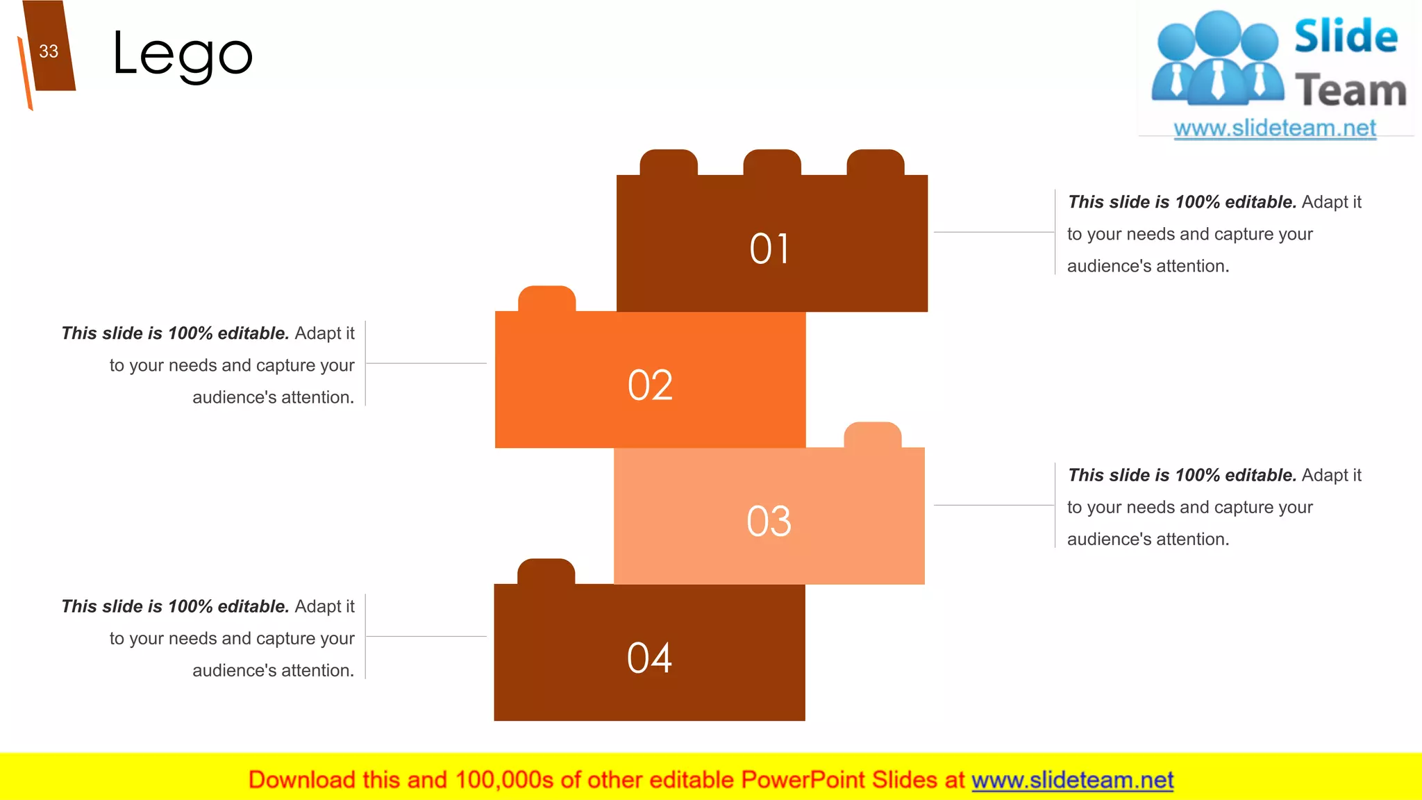 Lego
04
03
02
01
This slide is 100% editable. Adapt it
to your needs and capture your
audience's attention.
This slide is 100% editable. Adapt it
to your needs and capture your
audience's attention.
This slide is 100% editable. Adapt it
to your needs and capture your
audience's attention.
This slide is 100% editable. Adapt it
to your needs and capture your
audience's attention.
33
 