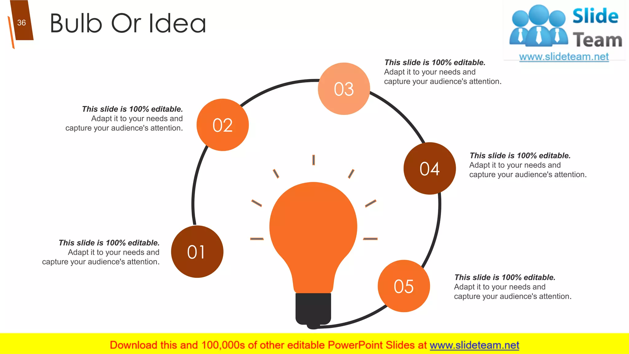 Bulb Or Idea
01
02
03
04
05
This slide is 100% editable.
Adapt it to your needs and
capture your audience's attention.
This slide is 100% editable.
Adapt it to your needs and
capture your audience's attention.
This slide is 100% editable.
Adapt it to your needs and
capture your audience's attention.
This slide is 100% editable.
Adapt it to your needs and
capture your audience's attention.
This slide is 100% editable.
Adapt it to your needs and
capture your audience's attention.
36
 