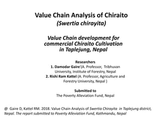 Value Chain Analysis of Chiraito
(Swertia chirayita)
Value Chain development for
commercial Chiraito Cultivation
in Taplejung, Nepal
Researchers
1. Damodar Gaire'(A. Professor, Tribhuvan
University, Institute of Forestry, Nepal
2. Rishi Ram Kattel (A. Professor, Agriculture and
Forestry University, Nepal )
Submitted to
The Poverty Alleviation Fund, Nepal
@ Gaire D, Kattel RM. 2018. Value Chain Analysis of Swertia Chirayita in Taplejung district,
Nepal. The report submitted to Poverty Alleviation Fund, Kathmandu, Nepal
 