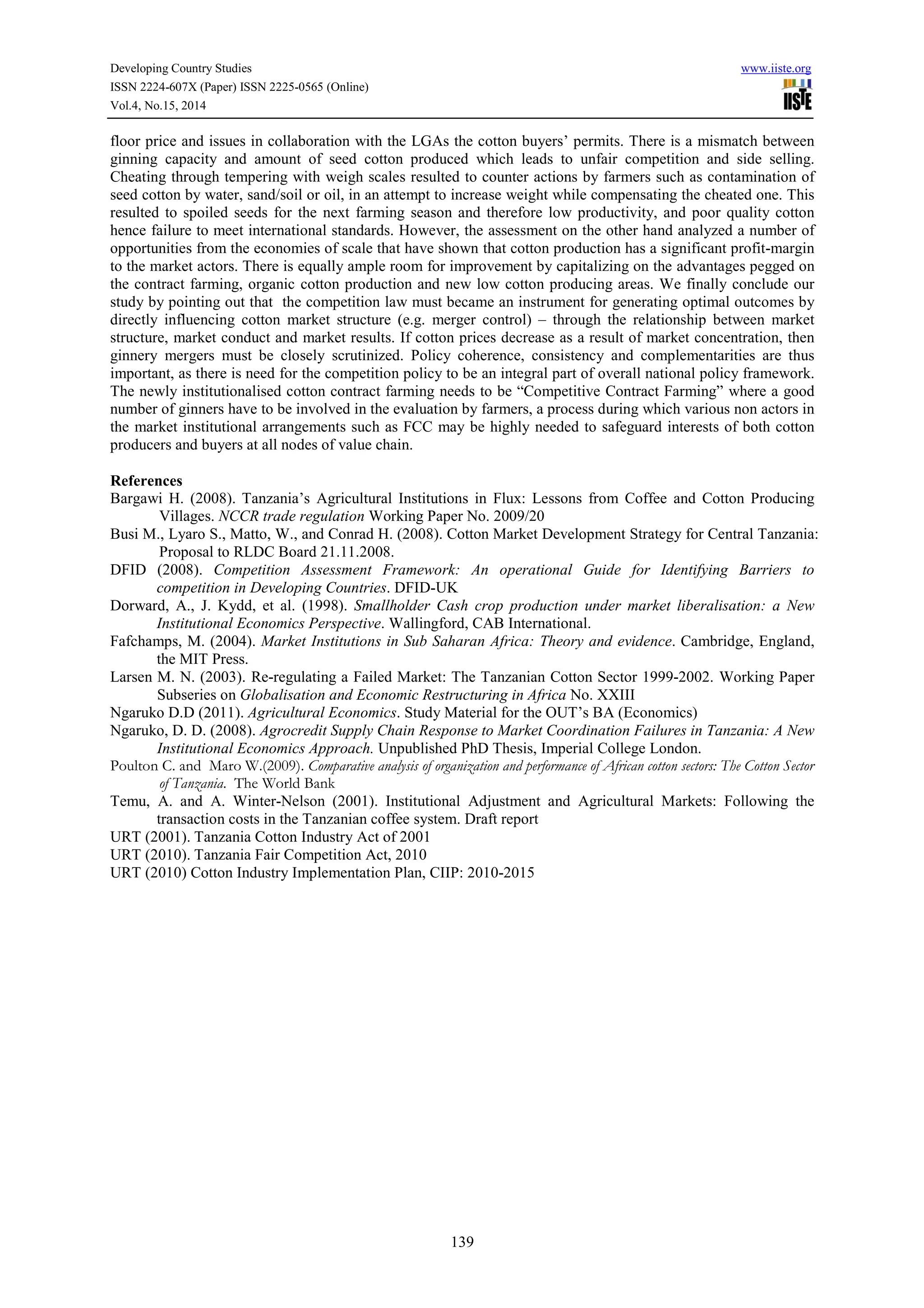 Developing Country Studies www.iiste.org
ISSN 2224-607X (Paper) ISSN 2225-0565 (Online)
Vol.4, No.15, 2014
139
floor price and issues in collaboration with the LGAs the cotton buyers’ permits. There is a mismatch between
ginning capacity and amount of seed cotton produced which leads to unfair competition and side selling.
Cheating through tempering with weigh scales resulted to counter actions by farmers such as contamination of
seed cotton by water, sand/soil or oil, in an attempt to increase weight while compensating the cheated one. This
resulted to spoiled seeds for the next farming season and therefore low productivity, and poor quality cotton
hence failure to meet international standards. However, the assessment on the other hand analyzed a number of
opportunities from the economies of scale that have shown that cotton production has a significant profit-margin
to the market actors. There is equally ample room for improvement by capitalizing on the advantages pegged on
the contract farming, organic cotton production and new low cotton producing areas. We finally conclude our
study by pointing out that the competition law must became an instrument for generating optimal outcomes by
directly influencing cotton market structure (e.g. merger control) – through the relationship between market
structure, market conduct and market results. If cotton prices decrease as a result of market concentration, then
ginnery mergers must be closely scrutinized. Policy coherence, consistency and complementarities are thus
important, as there is need for the competition policy to be an integral part of overall national policy framework.
The newly institutionalised cotton contract farming needs to be “Competitive Contract Farming” where a good
number of ginners have to be involved in the evaluation by farmers, a process during which various non actors in
the market institutional arrangements such as FCC may be highly needed to safeguard interests of both cotton
producers and buyers at all nodes of value chain.
References
Bargawi H. (2008). Tanzania’s Agricultural Institutions in Flux: Lessons from Coffee and Cotton Producing
Villages. NCCR trade regulation Working Paper No. 2009/20
Busi M., Lyaro S., Matto, W., and Conrad H. (2008). Cotton Market Development Strategy for Central Tanzania:
Proposal to RLDC Board 21.11.2008.
DFID (2008). Competition Assessment Framework: An operational Guide for Identifying Barriers to
competition in Developing Countries. DFID-UK
Dorward, A., J. Kydd, et al. (1998). Smallholder Cash crop production under market liberalisation: a New
Institutional Economics Perspective. Wallingford, CAB International.
Fafchamps, M. (2004). Market Institutions in Sub Saharan Africa: Theory and evidence. Cambridge, England,
the MIT Press.
Larsen M. N. (2003). Re-regulating a Failed Market: The Tanzanian Cotton Sector 1999-2002. Working Paper
Subseries on Globalisation and Economic Restructuring in Africa No. XXIII
Ngaruko D.D (2011). Agricultural Economics. Study Material for the OUT’s BA (Economics)
Ngaruko, D. D. (2008). Agrocredit Supply Chain Response to Market Coordination Failures in Tanzania: A New
Institutional Economics Approach. Unpublished PhD Thesis, Imperial College London.
Poulton C. and Maro W.(2009). Comparative analysis of organization and performance of African cotton sectors: The Cotton Sector
of Tanzania. The World Bank
Temu, A. and A. Winter-Nelson (2001). Institutional Adjustment and Agricultural Markets: Following the
transaction costs in the Tanzanian coffee system. Draft report
URT (2001). Tanzania Cotton Industry Act of 2001
URT (2010). Tanzania Fair Competition Act, 2010
URT (2010) Cotton Industry Implementation Plan, CIIP: 2010-2015
 