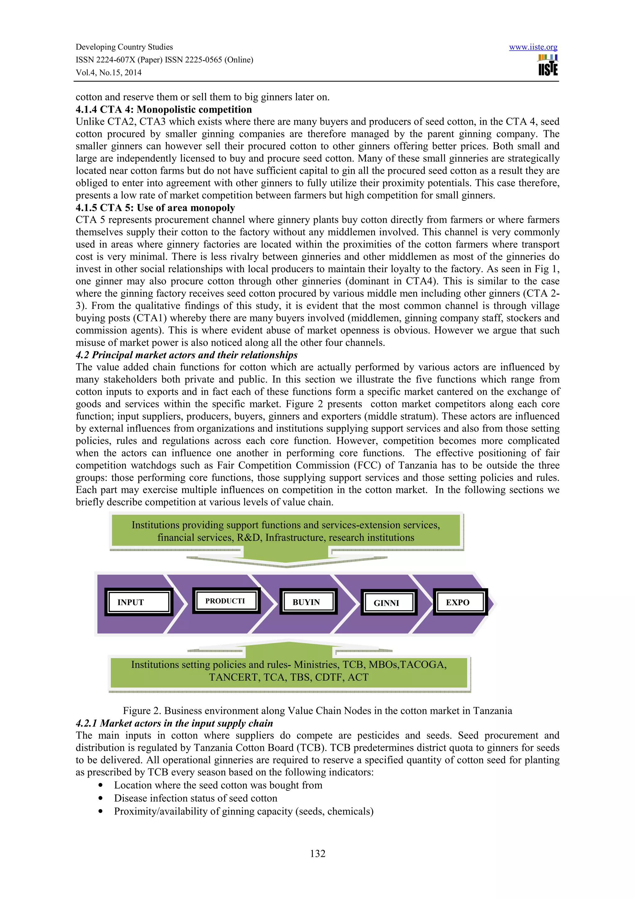 Developing Country Studies www.iiste.org
ISSN 2224-607X (Paper) ISSN 2225-0565 (Online)
Vol.4, No.15, 2014
132
cotton and reserve them or sell them to big ginners later on.
4.1.4 CTA 4: Monopolistic competition
Unlike CTA2, CTA3 which exists where there are many buyers and producers of seed cotton, in the CTA 4, seed
cotton procured by smaller ginning companies are therefore managed by the parent ginning company. The
smaller ginners can however sell their procured cotton to other ginners offering better prices. Both small and
large are independently licensed to buy and procure seed cotton. Many of these small ginneries are strategically
located near cotton farms but do not have sufficient capital to gin all the procured seed cotton as a result they are
obliged to enter into agreement with other ginners to fully utilize their proximity potentials. This case therefore,
presents a low rate of market competition between farmers but high competition for small ginners.
4.1.5 CTA 5: Use of area monopoly
CTA 5 represents procurement channel where ginnery plants buy cotton directly from farmers or where farmers
themselves supply their cotton to the factory without any middlemen involved. This channel is very commonly
used in areas where ginnery factories are located within the proximities of the cotton farmers where transport
cost is very minimal. There is less rivalry between ginneries and other middlemen as most of the ginneries do
invest in other social relationships with local producers to maintain their loyalty to the factory. As seen in Fig 1,
one ginner may also procure cotton through other ginneries (dominant in CTA4). This is similar to the case
where the ginning factory receives seed cotton procured by various middle men including other ginners (CTA 2-
3). From the qualitative findings of this study, it is evident that the most common channel is through village
buying posts (CTA1) whereby there are many buyers involved (middlemen, ginning company staff, stockers and
commission agents). This is where evident abuse of market openness is obvious. However we argue that such
misuse of market power is also noticed along all the other four channels.
4.2 Principal market actors and their relationships
The value added chain functions for cotton which are actually performed by various actors are influenced by
many stakeholders both private and public. In this section we illustrate the five functions which range from
cotton inputs to exports and in fact each of these functions form a specific market cantered on the exchange of
goods and services within the specific market. Figure 2 presents cotton market competitors along each core
function; input suppliers, producers, buyers, ginners and exporters (middle stratum). These actors are influenced
by external influences from organizations and institutions supplying support services and also from those setting
policies, rules and regulations across each core function. However, competition becomes more complicated
when the actors can influence one another in performing core functions. The effective positioning of fair
competition watchdogs such as Fair Competition Commission (FCC) of Tanzania has to be outside the three
groups: those performing core functions, those supplying support services and those setting policies and rules.
Each part may exercise multiple influences on competition in the cotton market. In the following sections we
briefly describe competition at various levels of value chain.
Figure 2. Business environment along Value Chain Nodes in the cotton market in Tanzania
4.2.1 Market actors in the input supply chain
The main inputs in cotton where suppliers do compete are pesticides and seeds. Seed procurement and
distribution is regulated by Tanzania Cotton Board (TCB). TCB predetermines district quota to ginners for seeds
to be delivered. All operational ginneries are required to reserve a specified quantity of cotton seed for planting
as prescribed by TCB every season based on the following indicators:
• Location where the seed cotton was bought from
• Disease infection status of seed cotton
• Proximity/availability of ginning capacity (seeds, chemicals)
INPUT PRODUCTI BUYIN GINNI EXPO
Institutions providing support functions and services-extension services,
financial services, R&D, Infrastructure, research institutions
Institutions setting policies and rules- Ministries, TCB, MBOs,TACOGA,
TANCERT, TCA, TBS, CDTF, ACT
 