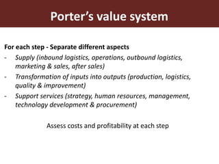 10
For each step - Separate different aspects
- Supply (inbound logistics, operations, outbound logistics,
marketing & sales, after sales)
- Transformation of inputs into outputs (production, logistics,
quality & improvement)
- Support services (strategy, human resources, management,
technology development & procurement)
Assess costs and profitability at each step
Porter’s value system
 