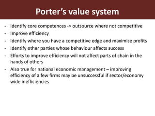 11
Porter’s value system
- Identify core competences -> outsource where not competitive
- Improve efficiency
- Identify where you have a competitive edge and maximise profits
- Identify other parties whose behaviour affects success
- Efforts to improve efficiency will not affect parts of chain in the
hands of others
- Also true for national economic management – improving
efficiency of a few firms may be unsuccessful if sector/economy
wide inefficiencies
 
