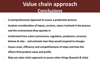 17
- A (comprehensive) approach to assess a production process
- Involves consideration of inputs, services, actors involved in the process
and the environment they operate in
- Understand how actors (consumers, regulators, producers, services)
behave & why - and estimate how they would respond to changes
- Assess costs, efficiency and competitiveness of steps and how this
effects final product value and profits
- May use value chain approach to assess other things (hazards & risks)
Value chain approach
Conclusions
 