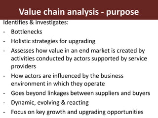 8
Identifies & investigates:
- Bottlenecks
- Holistic strategies for upgrading
- Assesses how value in an end market is created by
activities conducted by actors supported by service
providers
- How actors are influenced by the business
environment in which they operate
- Goes beyond linkages between suppliers and buyers
- Dynamic, evolving & reacting
- Focus on key growth and upgrading opportunities
Value chain analysis - purpose
 