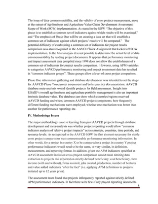 8
The issue of data commensurability, and the validity of cross project measurement, arose
at the outset of Agribusiness and Agriculture Value Chain Development Assessment
Scope of Work (SOW) implementation. As stated in the SOW “The objective of this
phase is to establish a common set of indicators against which results will be examined.”
and “The emphasis of Phase One will be on creating a data set that will establish a
common set of indicators against which projects’ results will be compared.” The
potential difficulty of establishing a common set of indicators for project results
comparison was also recognized in the AAVCD Work Assignment that kicked off SOW
implementation. In the final analysis it is not possible to determine the actual level of data
commensurability by reading project documents. It appears that performance monitoring
and impact assessment data compiled since 1998 does not allow the establishment of a
common set of indicators for project results comparison. However, using APM variables
to categorize AAVCD performance monitoring and impact assessment data has resulted
in “common indicator groups”. These groups allow a level of cross project comparison.
Phase One information gathering and database development was intended to set the stage
for AAVCD Phase Two project assessment and better practice documentation. AAVCD
database meta-analysis would identify projects for field assessment. Insight into
USAID’s overall agribusiness and agriculture portfolio management is also an important
intrinsic database value. The database can show which countries/regions received
AAVCD funding and when; common AAVCD project components; how frequently
different funding mechanisms were employed; whether one mechanism was better than
another for performance reporting; etc.
IV. Methodology Issues
The major methodology issue in learning from past AAVCD projects through database
development and meta-analysis was whether project reporting would allow “common
indicator analysis of relative project impacts” across projects, countries, time periods, and
resource levels. As recognized in the AAVCD SOW the first element necessary for viable
cross project comparisons was commensurable performance monitoring information. In
other words, for a project in country X to be compared to a project in country Y project
performance indicators would need to be the same, or very similar, in definition,
measurement, and reporting format. In addition, given the APM indicators specified at
AAVCD assessment initiation cross project comparison would mean limiting data
extraction to projects that reported on strictly defined beneficiary, cost/beneficiary, farm
income (with and without), firms assisted, jobs created, production, number of hectares
and value added indicators “after the fact” (i.e. applying APM definitions to projects
initiated up to 12 years prior).
The assessment team found that projects infrequently reported against strictly defined
APM performance indicators. In fact there were few if any project reporting documents
 