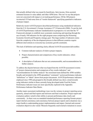9
that actually defined what was meant by beneficiary, farm income, firms assisted,
estimated increase in value added, and other APM terms. This isn’t to say that projects
were not concerned with impact or on tracking performance. Of the 240 projects
inventoried 153 had some form of “results framework” specifying quantitative indicators
of project impact.
Relatively recent AAVCD projects described performance using standardized indicators
from the U.S. Government’s Foreign Assistance (“F”) Framework (2006). To put the lack
of AAVCD performance indicator standardization in perspective we note that the “F”
Framework attempts to establish more systematic monitoring and reporting through the
use of nearly 190 indicators for the eight program areas comprising the Promoting
Economic Growth and Prosperity strategy goal. This large number of indicators stems
from the complexity of the development process in that different countries require
different interventions to overcome key economic growth constraints.
This lack of definition and reporting clarity affected AAVCD assessment deliverables:
 Common indicator analysis of relative project impacts;
 Project characterization and comparisons of key results indicators, where
possible;
 A description of indicators that are not commensurable, and recommendations for
further analysis.
To address the disjoint between what was hoped from the AAVCD assessment in terms
of “project characterization and comparison of key results indicators” and
“recommendations for further analysis” the assessment team defined the APM variables
broadly and included in the APM spreadsheet “comments” section performance indicator
“definitions” or “labels” drawn from project documents. AAVCD performance indicators
employed since 1998 and grouped in this broadly defined way show a trend towards
using indicators similar to those currently being developed under Feed the Future.
Performance indicator issues are more specifically explored in the Appendix:
Performance Indicator Data Sheets.
Another major assessment methodology issue was the variance in project reporting across
quarterly, annual and final reports and mid-term and final evaluations. Project report and
evaluation authors varied in their ability to present performance data clearly and
consistently. As there were no mandated standard performance reporting formats project
report internal consistency and consistency between project reports and evaluations was a
major hurdle to understanding project implementation and impact. Internal and external
evaluation objectives also varied. Missions frequently used external evaluations to assess
 