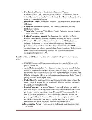 11
b. Beneficiaries: Number of Beneficiaries; Number of Women:
Cost/Beneficiary; Total Farmer Income with Project; Total Farmer Income
without Project; Total Number Firms Assisted; Total Number of Jobs Created;
Ratio of Firms to Beneficiaries;
c. Investment Returns: Net Project Benefits; Life of Investment; Internal Rate
of Return;
d. Production: Number of Hectares; Total Production Increase; Increase
Production/Farmer;
e. Value Chain: Number of Value Chains Funded; Estimated Increase in Value
Added; Cost/Value Chain;
f. Project Components (yes/no): Did the project have activities in: Policy;
Finance; Grant; Farmer Training; Enterprise Training; Ag Inputs Assistance?
g. Comments: The database “Comments” section hosts APM performance
indicator “definitions” or “labels” gleaned from project documents. As
performance indicator definitions differ this section clarifies the APM
spreadsheet data and offers a snapshot of performance indicator definitions, or
labels, employed to measure agribusiness and agriculture value chain
development impact since 1998.
In addition the AAVCD Team added this information to the Project Inventory Sheets
(PIS):
a. USAID Mission: useful in communications, project search, PIS retrieval,
project sorting, etc.
b. Available documentation: The referenced project quarterly, annual, final or
mid-term/final evaluation reports, websites, and brochures. In most instances
the database includes an archive of the most important project documents. The
PIS also includes the URL to an on-line document source or website. This will
greatly facilitate project report access.
c. Project Goal: To understand project performance it is necessary to know the
project’s goal. It is noted that the words goal, objective, purpose, result were
frequently used interchangeably.
d. Results Framework: A “yes/no” Results Framework column was added so
that meta-analysis could explore whether having a results framework affected
performance monitoring and reporting. The AAVCD team struggled with a
lack of “Results Framework” definition and did not ascertain whether the
project reports “Results Framework” was developed at project initiation. In
the APM spreadsheet a “yes” showed that the report had any explicit
tabulation of the results the project was to achieve/had achieved.
e. Implementing Partner: This is useful in finding and understanding project
documents.
 
