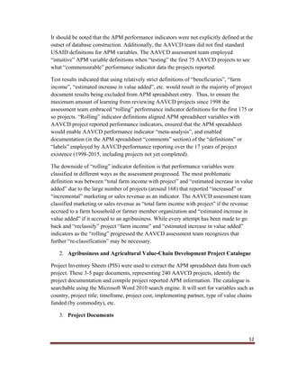 12
It should be noted that the APM performance indicators were not explicitly defined at the
outset of database construction. Additionally, the AAVCD team did not find standard
USAID definitions for APM variables. The AAVCD assessment team employed
“intuitive” APM variable definitions when “testing” the first 75 AAVCD projects to see
what “commensurable” performance indicator data the projects reported.
Test results indicated that using relatively strict definitions of “beneficiaries”, “farm
income”, “estimated increase in value added”, etc. would result in the majority of project
document results being excluded from APM spreadsheet entry. Thus, to ensure the
maximum amount of learning from reviewing AAVCD projects since 1998 the
assessment team embraced “rolling” performance indicator definitions for the first 175 or
so projects. “Rolling” indicator definitions aligned APM spreadsheet variables with
AAVCD project reported performance indicators, ensured that the APM spreadsheet
would enable AAVCD performance indicator “meta-analysis”, and enabled
documentation (in the APM spreadsheet “comments” section) of the “definitions” or
“labels” employed by AAVCD performance reporting over the 17 years of project
existence (1998-2015, including projects not yet completed).
The downside of “rolling” indicator definition is that performance variables were
classified in different ways as the assessment progressed. The most problematic
definition was between “total farm income with project” and “estimated increase in value
added” due to the large number of projects (around 168) that reported “increased” or
“incremental” marketing or sales revenue as an indicator. The AAVCD assessment team
classified marketing or sales revenue as “total farm income with project” if the revenue
accrued to a farm household or farmer member organization and “estimated increase in
value added” if it accrued to an agribusiness. While every attempt has been made to go
back and “reclassify” project “farm income” and “estimated increase in value added”
indicators as the “rolling” progressed the AAVCD assessment team recognizes that
further “re-classification” may be necessary.
2. Agribusiness and Agricultural Value-Chain Development Project Catalogue
Project Inventory Sheets (PIS) were used to extract the APM spreadsheet data from each
project. These 3-5 page documents, representing 240 AAVCD projects, identify the
project documentation and compile project reported APM information. The catalogue is
searchable using the Microsoft Word 2010 search engine. It will sort for variables such as
country, project title; timeframe, project cost, implementing partner, type of value chains
funded (by commodity), etc.
3. Project Documents
 
