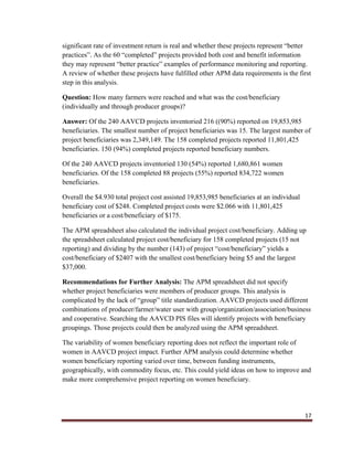17
significant rate of investment return is real and whether these projects represent “better
practices”. As the 60 “completed” projects provided both cost and benefit information
they may represent “better practice” examples of performance monitoring and reporting.
A review of whether these projects have fulfilled other APM data requirements is the first
step in this analysis.
Question: How many farmers were reached and what was the cost/beneficiary
(individually and through producer groups)?
Answer: Of the 240 AAVCD projects inventoried 216 ((90%) reported on 19,853,985
beneficiaries. The smallest number of project beneficiaries was 15. The largest number of
project beneficiaries was 2,349,149. The 158 completed projects reported 11,801,425
beneficiaries. 150 (94%) completed projects reported beneficiary numbers.
Of the 240 AAVCD projects inventoried 130 (54%) reported 1,680,861 women
beneficiaries. Of the 158 completed 88 projects (55%) reported 834,722 women
beneficiaries.
Overall the $4.930 total project cost assisted 19,853,985 beneficiaries at an individual
beneficiary cost of $248. Completed project costs were $2.066 with 11,801,425
beneficiaries or a cost/beneficiary of $175.
The APM spreadsheet also calculated the individual project cost/beneficiary. Adding up
the spreadsheet calculated project cost/beneficiary for 158 completed projects (15 not
reporting) and dividing by the number (143) of project “cost/beneficiary” yields a
cost/beneficiary of $2407 with the smallest cost/beneficiary being $5 and the largest
$37,000.
Recommendations for Further Analysis: The APM spreadsheet did not specify
whether project beneficiaries were members of producer groups. This analysis is
complicated by the lack of “group” title standardization. AAVCD projects used different
combinations of producer/farmer/water user with group/organization/association/business
and cooperative. Searching the AAVCD PIS files will identify projects with beneficiary
groupings. Those projects could then be analyzed using the APM spreadsheet.
The variability of women beneficiary reporting does not reflect the important role of
women in AAVCD project impact. Further APM analysis could determine whether
women beneficiary reporting varied over time, between funding instruments,
geographically, with commodity focus, etc. This could yield ideas on how to improve and
make more comprehensive project reporting on women beneficiary.
 