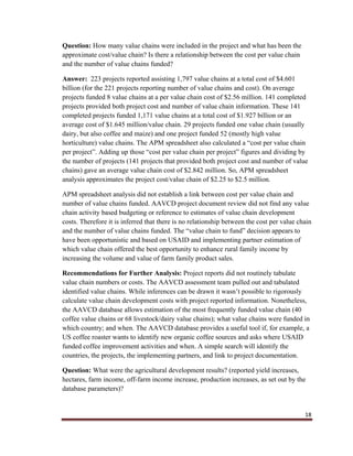 18
Question: How many value chains were included in the project and what has been the
approximate cost/value chain? Is there a relationship between the cost per value chain
and the number of value chains funded?
Answer: 223 projects reported assisting 1,797 value chains at a total cost of $4.601
billion (for the 221 projects reporting number of value chains and cost). On average
projects funded 8 value chains at a per value chain cost of $2.56 million. 141 completed
projects provided both project cost and number of value chain information. These 141
completed projects funded 1,171 value chains at a total cost of $1.927 billion or an
average cost of $1.645 million/value chain. 29 projects funded one value chain (usually
dairy, but also coffee and maize) and one project funded 52 (mostly high value
horticulture) value chains. The APM spreadsheet also calculated a “cost per value chain
per project”. Adding up those “cost per value chain per project” figures and dividing by
the number of projects (141 projects that provided both project cost and number of value
chains) gave an average value chain cost of $2.842 million. So, APM spreadsheet
analysis approximates the project cost/value chain of $2.25 to $2.5 million.
APM spreadsheet analysis did not establish a link between cost per value chain and
number of value chains funded. AAVCD project document review did not find any value
chain activity based budgeting or reference to estimates of value chain development
costs. Therefore it is inferred that there is no relationship between the cost per value chain
and the number of value chains funded. The “value chain to fund” decision appears to
have been opportunistic and based on USAID and implementing partner estimation of
which value chain offered the best opportunity to enhance rural family income by
increasing the volume and value of farm family product sales.
Recommendations for Further Analysis: Project reports did not routinely tabulate
value chain numbers or costs. The AAVCD assessment team pulled out and tabulated
identified value chains. While inferences can be drawn it wasn’t possible to rigorously
calculate value chain development costs with project reported information. Nonetheless,
the AAVCD database allows estimation of the most frequently funded value chain (40
coffee value chains or 68 livestock/dairy value chains); what value chains were funded in
which country; and when. The AAVCD database provides a useful tool if, for example, a
US coffee roaster wants to identify new organic coffee sources and asks where USAID
funded coffee improvement activities and when. A simple search will identify the
countries, the projects, the implementing partners, and link to project documentation.
Question: What were the agricultural development results? (reported yield increases,
hectares, farm income, off-farm income increase, production increases, as set out by the
database parameters)?
 