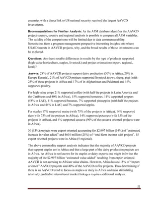 22
countries with a direct link to US national security received the largest AAVCD
investments.
Recommendations for Further Analysis: As the APM database identifies the AAVCD
project country, country and regional analysis is possible to compare all APM variables.
The validity of the comparisons will be limited due to data commensurability.
Nonetheless from a program management perspective interesting insights into where
USAID invests in AAVCD projects, why, and the broad results of those investments can
be explored.
Questions: Are there notable differences in results by the type of products supported
(high-value horticulture, staples, livestock) and project orientation (export, regional,
local)?
Answer: 28% of AAVCD projects support dairy production (30% in Africa, 20% in
Europe Eurasia), 21% of AAVCD projects supported livestock (cows, sheep, pig) (with
25% of these projects in Africa and 17% of in Afghanistan and Pakistan) and 16%
supported poultry.
For high value crops 21% supported coffee (with half the projects in Latin America and
the Caribbean and 40% in Africa), 15% supported tomatoes, 11% supported peppers
(58% in LAC), 11% supported bananas, 7% supported pineapples (with half the projects
in Africa and 44% in LAC) and 7% supported apples.
For staples 17% supported maize (with 75% of the projects in Africa), 14% supported
rice (with 75% of the projects in Africa), 14% supported potatoes (with 55% of the
projects in Africa), and 4% supported cassava (90% of the cassava oriented projects were
in Africa).
30 (13%) projects were export oriented accounting for $2.997 billion (54%) of “estimated
increase in value added” and $601 million (25%) of “total farm income with project”. 15
export oriented projects were in Africa (5 regional).
The above commodity support analysis indicates that the majority of AAVCD projects
that support staples are in Africa and that a large part of the dairy production projects are
in Africa. As Africa is not known for its staples or dairy exports one might infer that the
majority of the $2.997 billion “estimated value added” resulting from export oriented
AAVCD is not accruing to African value chains. However, Africa hosted 15% of “export
oriented” AAVCD projects and 40% of the AAVCD coffee projects. Thus determining if
there is an AAVCD trend to focus on staples or dairy in Africa and miss stimulating
relatively profitable international market linkages requires additional analysis.
 