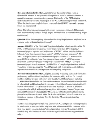 23
Recommendations for Further Analysis: Given the number of data variable
relationships inherent in this question development of an APM relational database is
needed to generate a comprehensive response. The transfer of the APM data to a
relational database will take place as part of the AAVCD database placement on the web.
When that has been accomplished more exact analysis of USAID commodity support
trends can be examined.
(Note: The following questions deal with project components. Although 240 projects
were inventoried only 236 had enough project documentation available to identify project
components.)
Question: Were there any policy reforms introduced by the project that may have had a
systemic sector-wide application of impact?
Answer: 114 (47%) of the 236 AAVCD projects had policy related activities while 78
(49%) of 158 completed projects had policy related activities. 28 “with policy”
completed projects reported total project costs of $273.93 million resulting in $1.089
billion in “total farm income without project”, a 397% “return on investment”. 35
AAVCD projects without policy reported total project costs of $428.42 million and
earned $676.86 million in “total farm income without project”, a 158% return on
investment. Completed projects “with policy” accounted for 7,685,017 (65%) of
completed project beneficiaries and 184,193 (77%) of completed project firms assisted.
Thus, there is some evidence that AAVCD projects with policy components had more
impact at less cost than AAVCD projects without policy components.
Recommendations for Further Analysis: A country by country analysis of completed
projects may yield additional insight into the impact of policy activity. For example
Moldova had four projects with policy activities (1,395,648 beneficiaries including
11,458 women beneficiaries; no farm income reported; $84 million in estimated increase
in value added) and Honduras had five projects (140,634 beneficiaries including 23,655
women beneficiaries; $73.05 million in total farm income; $11 million in estimated
increase in value added) without policy activities. Although the “income” impact was
similar ($84 million in value added for Moldova and $84 million in total farm income
plus estimated increase in value added for Honduras) Moldova’s beneficiaries were ten
times those reported by Honduras. Was this due to the Moldova projects policy
components?
Moldova was emerging from the Soviet Union when AAVCD projects were implemented
so involvement in policy activities may have been all but unavoidable. However, aside
from food quality concerns that are “second generation policies” Honduras AAVCD
activities may have focused on value chains not significantly affected by government
policy.
 